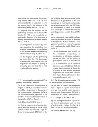 C.R.C., ch. 945 — 11 juillet 2010




  menced by the taxpayer or the partner-            b) les biens dont la construction, la fa-
  ship before May 26, 1976 or was                   brication ou la production a été com-
  commenced under an agreement in writ-             mencée par le contribuable ou la société
  ing entered into by the taxpayer or the           de personnes avant le 26 mai 1976 ou a
  partnership before May 26, 1976; or               été commencée en vertu d’un contrat
  (c) property that the taxpayer or the             écrit conclu par le contribuable ou la so-
  partnership acquired on or before De-             ciété de personnes avant le 26 mai 1976;
  cember 31, 1976 or was obligated to ac-           ou
  quire under the terms of an agreement in          c) les biens que le contribuable ou la so-
  writing entered into on or before Decem-          ciété de personnes a acquis au plus tard
  ber 31, 1976, if                                  le 31 décembre 1976 ou était dans l’obli-
    (i) arrangements, evidenced by writ-            gation d’acquérir en vertu d’un contrat
    ing, respecting the acquisition, con-           écrit conclu au plus tard le 31 décembre
    struction, manufacture or production            1976, si
    of the property had been substantially            (i) des dispositions, dont un écrit fait
    advanced before May 26, 1976, and                 foi, concernant l’acquisition, la
    (ii) the taxpayer or the partnership              construction, la fabrication ou la pro-
    had before May 26, 1976 demonstrat-               duction du bien, ont été prises en
    ed a bona fide intention to acquire the           grande partie avant le 26 mai 1976, et
    property for the purpose of gaining or            (ii) le contribuable ou la société de
    producing gross revenue that is rent,             personnes a, avant le 26 mai 1976, fait
    royalty or leasing revenue.                       preuve d’une intention de bonne foi
                                                      d’acquérir le bien afin de gagner ou
                                                      de produire un revenu brut constitué
                                                      d’un loyer, d’une redevance ou d’un
                                                      revenu de location à bail.
  (19) Notwithstanding subsection (17), a         (19) Par dérogation au paragraphe (17),
property acquired by a taxpayer                 un bien acquis par un contribuable
  (a) in the course of a reorganization in          a) soit dans le cadre d’une réorganisa-
  respect of which, if a dividend were re-          tion à l’égard de laquelle tout dividende
  ceived by a corporation in the course of          reçu par une société serait soustrait à
  the reorganization, subsection 55(2) of           l’application du paragraphe 55(2) de la
  the Act would not be applicable to the            Loi à cause de l’alinéa 55(3)b) de la Loi,
  dividend by reason of the application of          a.1) [Abrogé, DORS/90-22, art. 1]
  paragraph 55(3)(b) of the Act, or
                                                    b) soit d’une personne avec laquelle il a
  (a.1) [Repealed, SOR/90-22, s. 1]
                                                    un lien de dépendance, sauf en vertu
  (b) from a person with whom the tax-              d’un droit visé à l’alinéa 251(5)b) de la
  payer was not dealing at arm’s length             Loi, à la date de l’acquisition du bien,
  (otherwise than by virtue of a right re-          c) [Abrogé, DORS/90-22, art. 1]
  ferred to in paragraph 251(5)(b) of the



                                              251
 