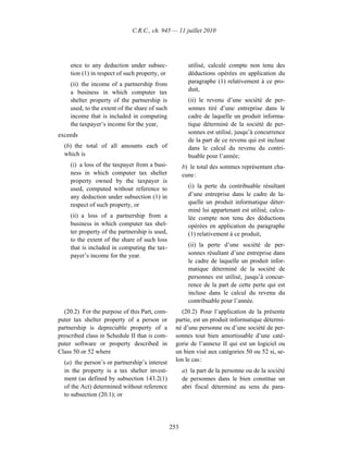 C.R.C., ch. 945 — 11 juillet 2010




     ence to any deduction under subsec-                utilisé, calculé compte non tenu des
     tion (1) in respect of such property, or           déductions opérées en application du
     (ii) the income of a partnership from              paragraphe (1) relativement à ce pro-
     a business in which computer tax                   duit,
     shelter property of the partnership is             (ii) le revenu d’une société de per-
     used, to the extent of the share of such           sonnes tiré d’une entreprise dans le
     income that is included in computing               cadre de laquelle un produit informa-
     the taxpayer’s income for the year,                tique déterminé de la société de per-
exceeds                                                 sonnes est utilisé, jusqu’à concurrence
                                                        de la part de ce revenu qui est incluse
  (b) the total of all amounts each of                  dans le calcul du revenu du contri-
  which is                                              buable pour l’année;
     (i) a loss of the taxpayer from a busi-          b) le total des sommes représentant cha-
     ness in which computer tax shelter               cune :
     property owned by the taxpayer is
     used, computed without reference to                (i) la perte du contribuable résultant
     any deduction under subsection (1) in              d’une entreprise dans le cadre de la-
     respect of such property, or                       quelle un produit informatique déter-
                                                        miné lui appartenant est utilisé, calcu-
     (ii) a loss of a partnership from a                lée compte non tenu des déductions
     business in which computer tax shel-               opérées en application du paragraphe
     ter property of the partnership is used,           (1) relativement à ce produit,
     to the extent of the share of such loss
     that is included in computing the tax-             (ii) la perte d’une société de per-
     payer’s income for the year.                       sonnes résultant d’une entreprise dans
                                                        le cadre de laquelle un produit infor-
                                                        matique déterminé de la société de
                                                        personnes est utilisé, jusqu’à concur-
                                                        rence de la part de cette perte qui est
                                                        incluse dans le calcul du revenu du
                                                        contribuable pour l’année.
  (20.2) For the purpose of this Part, com-         (20.2) Pour l’application de la présente
puter tax shelter property of a person or         partie, est un produit informatique détermi-
partnership is depreciable property of a          né d’une personne ou d’une société de per-
prescribed class in Schedule II that is com-      sonnes tout bien amortissable d’une caté-
puter software or property described in           gorie de l’annexe II qui est un logiciel ou
Class 50 or 52 where                              un bien visé aux catégories 50 ou 52 si, se-
  (a) the person’s or partnership’s interest      lon le cas :
  in the property is a tax shelter invest-            a) la part de la personne ou de la société
  ment (as defined by subsection 143.2(1)             de personnes dans le bien constitue un
  of the Act) determined without reference            abri fiscal déterminé au sens du para-
  to subsection (20.1); or




                                                253
 