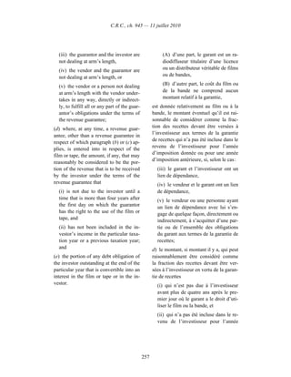 C.R.C., ch. 945 — 11 juillet 2010




  (iii) the guarantor and the investor are                 (A) d’une part, le garant est un ra-
  not dealing at arm’s length,                             diodiffuseur titulaire d’une licence
  (iv) the vendor and the guarantor are                    ou un distributeur véritable de films
  not dealing at arm’s length, or                          ou de bandes,

  (v) the vendor or a person not dealing                   (B) d’autre part, le coût du film ou
  at arm’s length with the vendor under-                   de la bande ne comprend aucun
  takes in any way, directly or indirect-                  montant relatif à la garantie,
  ly, to fulfill all or any part of the guar-         est donnée relativement au film ou à la
  antor’s obligations under the terms of              bande, le montant éventuel qu’il est rai-
  the revenue guarantee;                              sonnable de considérer comme la frac-
(d) where, at any time, a revenue guar-               tion des recettes devant être versées à
                                                      l’investisseur aux termes de la garantie
antee, other than a revenue guarantee in
                                                      de recettes qui n’a pas été incluse dans le
respect of which paragraph (b) or (c) ap-
                                                      revenu de l’investisseur pour l’année
plies, is entered into in respect of the
                                                      d’imposition donnée ou pour une année
film or tape, the amount, if any, that may
                                                      d’imposition antérieure, si, selon le cas :
reasonably be considered to be the por-
tion of the revenue that is to be received              (iii) le garant et l’investisseur ont un
by the investor under the terms of the                  lien de dépendance,
revenue guarantee that                                  (iv) le vendeur et le garant ont un lien
  (i) is not due to the investor until a                de dépendance,
  time that is more than four years after               (v) le vendeur ou une personne ayant
  the first day on which the guarantor                  un lien de dépendance avec lui s’en-
  has the right to the use of the film or               gage de quelque façon, directement ou
  tape, and                                             indirectement, à s’acquitter d’une par-
  (ii) has not been included in the in-                 tie ou de l’ensemble des obligations
  vestor’s income in the particular taxa-               du garant aux termes de la garantie de
  tion year or a previous taxation year;                recettes;
  and                                                 d) le montant, si montant il y a, qui peut
(e) the portion of any debt obligation of             raisonnablement être considéré comme
the investor outstanding at the end of the            la fraction des recettes devant être ver-
particular year that is convertible into an           sées à l’investisseur en vertu de la garan-
interest in the film or tape or in the in-            tie de recettes
vestor.                                                 (i) qui n’est pas due à l’investisseur
                                                        avant plus de quatre ans après le pre-
                                                        mier jour où le garant a le droit d’uti-
                                                        liser le film ou la bande, et
                                                        (ii) qui n’a pas été incluse dans le re-
                                                        venu de l’investisseur pour l’année




                                                257
 
