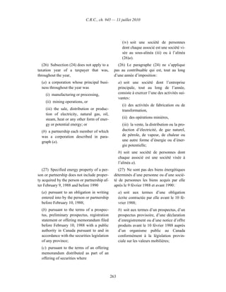 C.R.C., ch. 945 — 11 juillet 2010




                                                       (iv) soit une société de personnes
                                                       dont chaque associé est une société vi-
                                                       sée au sous-alinéa (iii) ou à l’alinéa
                                                       (26)a).
   (26) Subsection (24) does not apply to a        (26) Le paragraphe (24) ne s’applique
taxation year of a taxpayer that was,            pas au contribuable qui est, tout au long
throughout the year,                             d’une année d’imposition :
  (a) a corporation whose principal busi-            a) soit une société dont l’entreprise
  ness throughout the year was                       principale, tout au long de l’année,
     (i) manufacturing or processing,                consiste à exercer l’une des activités sui-
                                                     vantes :
     (ii) mining operations, or
                                                       (i) des activités de fabrication ou de
     (iii) the sale, distribution or produc-           transformation,
     tion of electricity, natural gas, oil,
     steam, heat or any other form of ener-            (ii) des opérations minières,
     gy or potential energy; or                        (iii) la vente, la distribution ou la pro-
  (b) a partnership each member of which               duction d’électricité, de gaz naturel,
  was a corporation described in para-                 de pétrole, de vapeur, de chaleur ou
  graph (a).                                           une autre forme d’énergie ou d’éner-
                                                       gie potentielle;
                                                     b) soit une société de personnes dont
                                                     chaque associé est une société visée à
                                                     l’alinéa a).
   (27) Specified energy property of a per-         (27) Ne sont pas des biens énergétiques
son or partnership does not include proper-      déterminés d’une personne ou d’une socié-
ty acquired by the person or partnership af-     té de personnes les biens acquis par elle
ter February 9, 1988 and before 1990             après le 9 février 1988 et avant 1990 :
  (a) pursuant to an obligation in writing           a) soit aux termes d’une obligation
  entered into by the person or partnership          écrite contractée par elle avant le 10 fé-
  before February 10, 1988;                          vrier 1988;
  (b) pursuant to the terms of a prospec-            b) soit aux termes d’un prospectus, d’un
  tus, preliminary prospectus, registration          prospectus provisoire, d’une déclaration
  statement or offering memorandum filed             d’enregistrement ou d’une notice d’offre
  before February 10, 1988 with a public             produits avant le 10 février 1988 auprès
  authority in Canada pursuant to and in             d’un organisme public au Canada
  accordance with the securities legislation         conformément à la législation provin-
  of any province;                                   ciale sur les valeurs mobilières;
  (c) pursuant to the terms of an offering
  memorandum distributed as part of an
  offering of securities where



                                               263
 