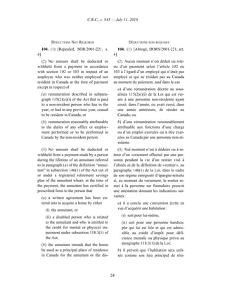 C.R.C., c. 945 — July 11, 2010




           DEDUCTIONS NOT REQUIRED                            DÉDUCTIONS NON REQUISES
     104. (1) [Repealed, SOR/2001-221, s.               104. (1) [Abrogé, DORS/2001-221, art.
4]                                                 4]
   (2) No amount shall be deducted or                (2) Aucun montant n’est déduit ou rete-
withheld from a payment in accordance              nu d’un paiement selon l’article 102 ou
with section 102 or 103 in respect of an           103 à l’égard d’un employé qui n’était pas
employee who was neither employed nor              employé et qui ne résidait pas au Canada
resident in Canada at the time of payment          au moment du paiement, sauf dans le cas
except in respect of                                    a) d’une rémunération décrite au sous-
     (a) remuneration described in subpara-             alinéa 115(2)e)(i) de la Loi qui est ver-
     graph 115(2)(e)(i) of the Act that is paid         sée à une personne non-résidente ayant
     to a non-resident person who has in the            cessé, dans l’année, ou avait cessé, dans
     year, or had in any previous year, ceased          une année antérieure, de résider au
     to be resident in Canada; or                       Canada; ou
     (b) remuneration reasonably attributable           b) d’une rémunération raisonnablement
     to the duties of any office or employ-             attribuable aux fonctions d’une charge
     ment performed or to be performed in               ou d’un emploi exercées ou à être exer-
     Canada by the non-resident person.                 cées au Canada par une personne non-ré-
                                                        sidente.
   (3) No amount shall be deducted or                 (3) Nul montant n’est à déduire ou à re-
withheld from a payment made by a person           tenir d’un versement effectué par une per-
during the lifetime of an annuitant referred       sonne pendant la vie d’un rentier visé à
to in paragraph (a) of the definition “annui-      l’alinéa a) de la définition de « rentier », au
tant” in subsection 146(1) of the Act out of       paragraphe 146(1) de la Loi, dans le cadre
or under a registered retirement savings           de son régime enregistré d’épargne-retraite
plan of the annuitant where, at the time of        si, au moment du versement, le rentier re-
the payment, the annuitant has certified in        met à la personne sur formulaire prescrit
prescribed form to the person that                 une attestation donnant les indications sui-
     (a) a written agreement has been en-          vantes :
     tered into to acquire a home by either             a) il a conclu une convention écrite en
       (i) the annuitant, or                            vue d’acquérir une habitation :

       (ii) a disabled person who is related              (i) soit pour lui-même,
       to the annuitant and who is entitled to            (ii) soit pour une personne handica-
       the credit for mental or physical im-              pée qui lui est liée et qui est admis-
       pairment under subsection 118.3(1) of              sible au crédit d’impôt pour défi-
       the Act;                                           cience mentale ou physique prévu au
     (b) the annuitant intends that the home              paragraphe 118.3(1) de la Loi;
     be used as a principal place of residence          b) il prévoit que l’habitation sera utili-
     in Canada for the annuitant or the dis-            sée comme son lieu principal de rési-



                                                  24
 
