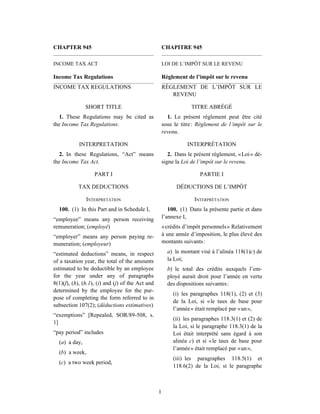 CHAPTER 945                                           CHAPITRE 945

INCOME TAX ACT                                        LOI DE L’IMPÔT SUR LE REVENU

Income Tax Regulations                                Règlement de l’impôt sur le revenu
INCOME TAX REGULATIONS                                RÈGLEMENT DE L’IMPÔT SUR LE
                                                         REVENU

               SHORT TITLE                                         TITRE ABRÉGÉ
  1. These Regulations may be cited as                  1. Le présent règlement peut être cité
the Income Tax Regulations.                           sous le titre : Règlement de l’impôt sur le
                                                      revenu.

            INTERPRETATION                                       INTERPRÉTATION
   2. In these Regulations, “Act” means                  2. Dans le présent règlement, « Loi » dé-
the Income Tax Act.                                   signe la Loi de l’impôt sur le revenu.

                   PART I                                             PARTIE I

           TAX DEDUCTIONS                                   DÉDUCTIONS DE L’IMPÔT

               INTERPRETATION                                       INTERPRÉTATION
  100. (1) In this Part and in Schedule I,               100. (1) Dans la présente partie et dans
“employee” means any person receiving                 l’annexe I,
remuneration; (employé)                               « crédits d’impôt personnels » Relativement
“employer” means any person paying re-                à une année d’imposition, le plus élevé des
muneration; (employeur)                               montants suivants :

“estimated deductions” means, in respect                a) le montant visé à l’alinéa 118(1)c) de
of a taxation year, the total of the amounts            la Loi;
estimated to be deductible by an employee               b) le total des crédits auxquels l’em-
for the year under any of paragraphs                    ployé aurait droit pour l’année en vertu
8(1)(f), (h), (h.1), (i) and (j) of the Act and         des dispositions suivantes :
determined by the employee for the pur-
                                                           (i) les paragraphes 118(1), (2) et (3)
pose of completing the form referred to in
                                                           de la Loi, si « le taux de base pour
subsection 107(2); (déductions estimatives)
                                                           l’année » était remplacé par « un »,
“exemptions” [Repealed, SOR/89-508, s.
                                                           (ii) les paragraphes 118.3(1) et (2) de
1]
                                                           la Loi, si le paragraphe 118.3(1) de la
“pay period” includes                                      Loi était interprété sans égard à son
  (a) a day,                                               alinéa c) et si « le taux de base pour
                                                           l’année » était remplacé par « un »,
  (b) a week,
                                                           (iii) les paragraphes 118.5(1) et
  (c) a two week period,
                                                           118.6(2) de la Loi, si le paragraphe



                                                  1
 