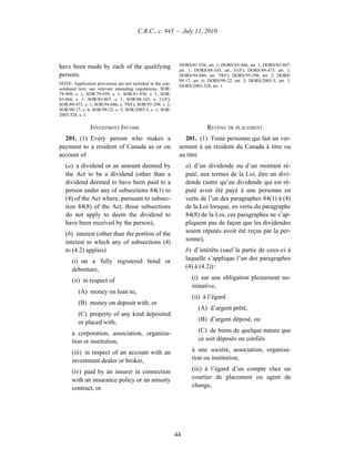 C.R.C., c. 945 — July 11, 2010




have been made by each of the qualifying                     DORS/81-936, art. 1; DORS/83-866, art. 1; DORS/83-867,
                                                             art. 1; DORS/88-165, art. 31(F); DORS/89-473, art. 1;
persons.                                                     DORS/94-686, art. 79(F); DORS/95-298, art. 2; DORS/
                                                             99-17, art. 6; DORS/99-22, art. 3; DORS/2003-5, art. 1;
NOTE: Application provisions are not included in the con-    DORS/2003-328, art. 1.
solidated text; see relevant amending regulations. SOR/
78-909, s. 1; SOR/79-939, s. 1; SOR/81-936, s. 1; SOR/
83-866, s. 1; SOR/83-867, s. 1; SOR/88-165, s. 31(F);
SOR/89-473, s. 1; SOR/94-686, s. 79(F); SOR/95-298, s. 2;
SOR/99-17, s. 6; SOR/99-22, s. 3; SOR/2003-5, s. 1; SOR/
2003-328, s. 1.

               INVESTMENT INCOME                                          REVENU DE PLACEMENT
  201. (1) Every person who makes a                            201. (1) Toute personne qui fait un ver-
payment to a resident of Canada as or on                     sement à un résident du Canada à titre ou
account of                                                   au titre
   (a) a dividend or an amount deemed by                         a) d’un dividende ou d’un montant ré-
   the Act to be a dividend (other than a                        puté, aux termes de la Loi, être un divi-
   dividend deemed to have been paid to a                        dende (autre qu’un dividende qui est ré-
   person under any of subsections 84(1) to                      puté avoir été payé à une personne en
   (4) of the Act where, pursuant to subsec-                     vertu de l’un des paragraphes 84(1) à (4)
   tion 84(8) of the Act, those subsections                      de la Loi lorsque, en vertu du paragraphe
   do not apply to deem the dividend to                          84(8) de la Loi, ces paragraphes ne s’ap-
   have been received by the person),                            pliquent pas de façon que les dividendes
   (b) interest (other than the portion of the                   soient réputés avoir été reçus par la per-
   interest to which any of subsections (4)                      sonne),
   to (4.2) applies)                                             b) d’intérêts (sauf la partie de ceux-ci à
      (i) on a fully registered bond or                          laquelle s’applique l’un des paragraphes
      debenture,                                                 (4) à (4.2)) :

      (ii) in respect of                                           (i) sur une obligation pleinement no-
                                                                   minative,
         (A) money on loan to,
                                                                   (ii) à l’égard
         (B) money on deposit with, or
                                                                      (A) d’argent prêté,
         (C) property of any kind deposited
         or placed with,                                              (B) d’argent déposé, ou

      a corporation, association, organiza-                           (C) de biens de quelque nature que
      tion or institution,                                            ce soit déposés ou confiés

      (iii) in respect of an account with an                       à une société, association, organisa-
      investment dealer or broker,                                 tion ou institution,

      (iv) paid by an insurer in connection                        (iii) à l’égard d’un compte chez un
      with an insurance policy or an annuity                       courtier de placement ou agent de
      contract, or                                                 change,




                                                            44
 