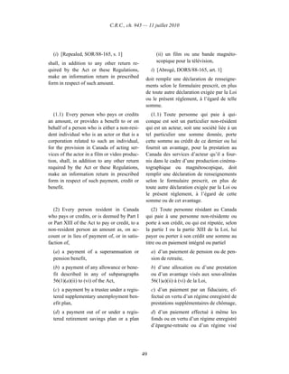 C.R.C., ch. 945 — 11 juillet 2010




  (i) [Repealed, SOR/88-165, s. 1]                      (ii) un film ou une bande magnéto-
shall, in addition to any other return re-              scopique pour la télévision,
quired by the Act or these Regulations,               i) [Abrogé, DORS/88-165, art. 1]
make an information return in prescribed          doit remplir une déclaration de renseigne-
form in respect of such amount.                   ments selon le formulaire prescrit, en plus
                                                  de toute autre déclaration exigée par la Loi
                                                  ou le présent règlement, à l’égard de telle
                                                  somme.
   (1.1) Every person who pays or credits            (1.1) Toute personne qui paie à qui-
an amount, or provides a benefit to or on         conque est soit un particulier non-résident
behalf of a person who is either a non-resi-      qui est un acteur, soit une société liée à un
dent individual who is an actor or that is a      tel particulier une somme donnée, porte
corporation related to such an individual,        cette somme au crédit de ce dernier ou lui
for the provision in Canada of acting ser-        fournit un avantage, pour la prestation au
vices of the actor in a film or video produc-     Canada des services d’acteur qu’il a four-
tion, shall, in addition to any other return      nis dans le cadre d’une production cinéma-
required by the Act or these Regulations,         tographique ou magnétoscopique, doit
make an information return in prescribed          remplir une déclaration de renseignements
form in respect of such payment, credit or        selon le formulaire prescrit, en plus de
benefit.                                          toute autre déclaration exigée par la Loi ou
                                                  le présent règlement, à l’égard de cette
                                                  somme ou de cet avantage.
   (2) Every person resident in Canada               (2) Toute personne résidant au Canada
who pays or credits, or is deemed by Part I       qui paie à une personne non-résidente ou
or Part XIII of the Act to pay or credit, to a    porte à son crédit, ou qui est réputée, selon
non-resident person an amount as, on ac-          la partie I ou la partie XIII de la Loi, lui
count or in lieu of payment of, or in satis-      payer ou porter à son crédit une somme au
faction of,                                       titre ou en paiement intégral ou partiel
  (a) a payment of a superannuation or                a) d’un paiement de pension ou de pen-
  pension benefit,                                    sion de retraite,
  (b) a payment of any allowance or bene-             b) d’une allocation ou d’une prestation
  fit described in any of subparagraphs               ou d’un avantage visés aux sous-alinéas
  56(1)(a)(ii) to (vi) of the Act,                    56(1)a)(ii) à (vi) de la Loi,
  (c) a payment by a trustee under a regis-           c) d’un paiement par un fiduciaire, ef-
  tered supplementary unemployment ben-               fectué en vertu d’un régime enregistré de
  efit plan,                                          prestations supplémentaires de chômage,
  (d) a payment out of or under a regis-              d) d’un paiement effectué à même les
  tered retirement savings plan or a plan             fonds ou en vertu d’un régime enregistré
                                                      d’épargne-retraite ou d’un régime visé




                                                 49
 