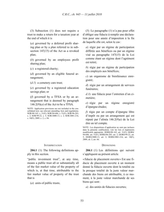 C.R.C., ch. 945 — 11 juillet 2010




   (3) Subsection (1) does not require a                          (3) Le paragraphe (1) n’a pas pour effet
trust to make a return for a taxation year at                  d’obliger une fiducie à remplir une déclara-
the end of which it is                                         tion pour une année d’imposition à la fin
   (a) governed by a deferred profit shar-                     de laquelle elle est, selon le cas :
   ing plan or by a plan referred to in sub-                       a) régie par un régime de participation
   section 147(15) of the Act as a revoked                         différée aux bénéfices ou par un régime
   plan;                                                           visé au paragraphe 147(15) de la Loi
   (b) governed by an employees profit                             comme étant un régime dont l’agrément
   sharing plan;                                                   est retiré;

   (c) a registered charity;                                       b) régie par un régime de participation
                                                                   des employés aux bénéfices;
   (d) governed by an eligible funeral ar-
   rangement;                                                      c) un organisme de bienfaisance enre-
                                                                   gistré;
   (d.1) a cemetery care trust;
                                                                   d) régie par un arrangement de services
   (e) governed by a registered education                          funéraires;
   savings plan; or
                                                                   d.1) une fiducie pour l’entretien d’un ci-
   (f) governed by a TFSA or by an ar-                             metière;
   rangement that is deemed by paragraph
   146.2(9)(a) of the Act to be a TFSA.                            e) régie par un             régime      enregistré
                                                                   d’épargne-études;
NOTE: Application provisions are not included in the con-
solidated text; see relevant amending Acts and regulations.
SOR/88-165, s. 31(F); SOR/94-686, s. 51(F); SOR/96-283,
                                                                   f) régie par un compte d’épargne libre
s. 2; SOR/99-22, s. 5; SOR/2000-13, s. 2; SOR/2001-216,            d’impôt ou par un arrangement qui est
s. 10(F); 2009, c. 2, s. 84.
                                                                   réputé par l’alinéa 146.2(9)a) de la Loi
                                                                   être un tel compte.
                                                               NOTE : Les dispositions d’application ne sont pas incluses
                                                               dans la présente codification; voir les lois et règlements
                                                               modificatifs appropriés. DORS/88-165, art. 31(F); DORS/
                                                               94-686, art. 51(F); DORS/96-283, art. 2; DORS/99-22, art.
                                                               5; DORS/2000-13, art. 2; DORS/2001-216, art. 10(F);
                                                               2009, ch. 2, art. 84.

                   INTERPRETATION                                                   DÉFINITIONS
  204.1 (1) The following definitions ap-                         204.1 (1) Les définitions qui suivent
ply in this section.                                           s’appliquent au présent article.
“public investment trust”, at any time,                        « fiducie de placement ouverte » Est une fi-
means a public trust all or substantially all                  ducie de placement ouverte à un moment
of the fair market value of the property of                    donné la fiducie ouverte dont la totalité ou
which is, at that time, attributable to the                    la presque totalité de la juste valeur mar-
fair market value of property of the trust                     chande des biens est attribuable, à ce mo-
that is                                                        ment, à la juste valeur marchande de ses
   (a) units of public trusts;                                 biens qui sont :
                                                                   a) des unités de fiducies ouvertes;



                                                              53
 