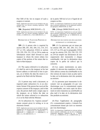 C.R.C., ch. 945 — 11 juillet 2010




Part XIII of the Act in respect of such a                      de la partie XIII de la Loi à l’égard de tel
coupon or warrant.                                             coupon ou titre.
NOTE: Application provisions are not included in the con-      NOTE : Les dispositions d’application ne sont pas incluses
solidated text; see relevant amending regulations. SOR/        dans la présente codification; voir les règlements modifica-
94-686, s. 50(F).                                              tifs appropriés. DORS/94-686, art. 50(F).

   208. [Repealed, SOR/2010-93, s. 2]                               208. [Abrogé, DORS/2010-93, art. 2]
NOTE: Application provisions are not included in the con-      NOTE : Les dispositions d’application ne sont pas incluses
solidated text; see relevant amending regulations. SOR/        dans la présente codification; voir les règlements modifica-
83-866, s. 4; SOR/88-165, s. 31(F); SOR/2010-93, s. 2.         tifs appropriés. DORS/83-866, art. 4; DORS/88-165, art.
                                                               31(F); DORS/2010-93, art. 2.

  DISTRIBUTION OF TAXPAYERS PORTIONS OF                            DISTRIBUTION DES PARTIES DES DÉCLARATIONS
                 RETURNS                                                 INTÉRESSANT LE CONTRIBUABLE

   209. (1) A person who is required by                           209. (1) La personne qui est tenue par
section 200, 201, 202, 204, 212, 214, 215,                     les articles 200, 201, 202, 204, 212, 214,
217 or 218, subsection 223(2) or section                       215, 217 ou 218, par le paragraphe 223(2)
228, 229, 230, 232, 233 or 234 to make an                      ou par les articles 228, 229, 230, 232, 233
information return shall forward to each                       ou 234 de remplir une déclaration de ren-
taxpayer to whom the return relates two                        seignements doit transmettre à chaque
copies of the portion of the return that re-                   contribuable visé par la déclaration deux
lates to that taxpayer.                                        copies de la partie de celle-ci qui le
                                                               concerne.
   (2) The copies referred to in subsection                       (2) Les copies mentionnées au para-
(1) shall be sent to the taxpayer at his last                  graphe (1) doivent être expédiées à la der-
known address or delivered to him in per-                      nière adresse connue du contribuable ou lui
son, on or before the date the return is re-                   être remises de main à main au plus tard à
quired to be filed with the Minister.                          la date où la déclaration doit être produite
                                                               au ministre.
   (3) A person may send a document, as                           (3) La personne peut transmettre le do-
required under subsection (1), in an elec-                     cument visé au paragraphe (1) par voie
tronic format if the person has received the                   électronique avec le consentement exprès
express consent of the taxpayer, and in that                   du contribuable; une seule copie du docu-
case, the person shall send a single copy to                   ment est alors transmise au contribuable au
the taxpayer, on or before the date on                         plus tard à la date où la déclaration doit
which the return referred to in subsection                     être produite au ministre.
(1) is to be filed with the Minister.
   (4) In subsection (3), “express consent”                       (4) Pour l’application du paragraphe
means consent given in writing or in an                        (3), « consentement exprès » s’entend d’un
electronic format.                                             consentement donné par écrit ou transmis
NOTE: Application provisions are not included in the con-      par voie électronique.
solidated text; see relevant amending Acts and regulations.
SOR/85-160, s. 1; SOR/87-512, s. 1; SOR/89-519, s. 1;          NOTE : Les dispositions d’application ne sont pas incluses
SOR/92-455, s. 1; SOR/93-527, s. 3; SOR/2003-5, s. 4;          dans la présente codification; voir les lois et règlements
2009, c. 2, s. 85; SOR/2010-93, s. 3.                          modificatifs appropriés. DORS/85-160, art. 1; DORS/
                                                               87-512, art. 1; DORS/89-519, art. 1; DORS/92-455, art. 1;




                                                              57
 