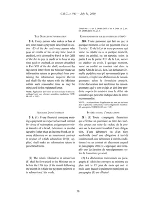C.R.C., c. 945 — July 11, 2010




                                                             DORS/93-527, art. 3; DORS/2003-5, art. 4; 2009, ch. 2, art.
                                                             85; DORS/2010-93, art. 3.

         TAX DEDUCTION INFORMATION                               RENSEIGNEMENTS SUR LES RETENUES D’IMPÔT
   210. Every person who makes or has at                        210. Toute personne qui fait ou qui, à
any time made a payment described in sec-                    quelque moment, a fait un paiement visé à
tion 153 of the Act and every person who                     l’article 153 de la Loi et toute personne qui
pays or credits or has at any time paid or                   verse ou crédite ou a, à quelque moment,
credited, or is deemed by Part I or Part XIII                versé ou crédité, ou est réputée, selon la
of the Act to pay or credit or to have at any                partie I ou la partie XIII de la Loi, verser
time paid or credited, an amount described                   ou créditer ou avoir, à quelque moment,
in Part XIII of the Act shall, on demand by                  versé ou crédité un montant visé dans la
registered letter from the Minister make an                  partie XIII de la Loi, doit, sur demande for-
information return in prescribed form con-                   melle expédiée sous pli recommandé par le
taining the information required therein                     ministre, remplir une déclaration de rensei-
and shall file the return with the Minister                  gnements selon le formulaire prescrit.
within such reasonable time as may be                        Cette déclaration doit renfermer les rensei-
stipulated in the registered letter.                         gnements qui y sont exigés et doit être pro-
NOTE: Application provisions are not included in the con-    duite auprès du ministre dans le délai rai-
solidated text; see relevant amending regulations. SOR/
88-165, s. 31(F).
                                                             sonnable qui peut être indiqué dans la lettre
                                                             recommandée.
                                                             NOTE : Les dispositions d’application ne sont pas incluses
                                                             dans la présente codification; voir les règlements modifica-
                                                             tifs appropriés. DORS/88-165, art. 31(F).

            ACCRUED BOND INTEREST                                      INTÉRÊT COURU D’OBLIGATIONS
   211. (1) Every financial company mak-                        211. (1) Toute compagnie financière
ing a payment in respect of accrued interest                 qui effectue un paiement au titre des inté-
by virtue of redemption, assignment or oth-                  rêts courus par suite du rachat, de la ces-
er transfer of a bond, debenture or similar                  sion ou de tout autre transfert d’une obliga-
security (other than an income bond, an in-                  tion, d’une débenture ou d’un titre
come debenture or an investment contract                     semblable (sauf une obligation à intérêt
in respect of which subsection 201(4) ap-                    conditionnel, une débenture à intérêt condi-
plies) shall make an information return in                   tionnel ou un contrat de placement auquel
prescribed form.                                             le paragraphe 201(4) s’applique) doit rem-
                                                             plir une déclaration de renseignements se-
                                                             lon le formulaire prescrit.
   (2) The return referred to in subsection                    (2) La déclaration mentionnée au para-
(1) shall be forwarded to the Minister on or                 graphe (1) doit être envoyée au ministre au
before the 15th day of the month following                   plus tard le 15e jour du mois qui suit le
the month in which the payment referred to                   mois dans lequel le paiement mentionné au
in subsection (1) is made.                                   paragraphe (1) est effectué.




                                                            58
 