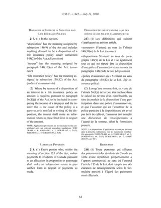 C.R.C., c. 945 — July 11, 2010




  DISPOSITON OF INTEREST IN ANNUITIES AND                        DISPOSITION DE PARTICIPATIONS DANS DES
          LIFE INSURANCE POLICIES                                RENTES OU DES POLICES D’ASSURANCE-VIE

   217. (1) In this section,                                    217. (1) Les définitions qui suivent
“disposition” has the meaning assigned by                    s’appliquent au présent article.
subsection 148(9) of the Act and includes                    « assureur » S’entend au sens de l’alinéa
anything deemed to be a disposition of a                     148(10)a) de la Loi. (insurer)
life insurance policy under subsection                       « disposition » S’entend au sens du para-
148(2) of the Act; (disposition)
                                                             graphe 148(9) de la Loi et vise également
“insurer” has the meaning assigned by                        tout ce qui est réputé être la disposition
paragraph 148(10)(a) of the Act; (assu-                      d’une police d’assurance-vie aux termes du
reur)                                                        paragraphe 148(2) de la Loi; (disposition)
“life insurance policy” has the meaning as-                  « police d’assurance-vie » S’entend au sens
signed by subsection 138(12) of the Act.                     du paragraphe 138(12) de la Loi. (life in-
(police d’assurance-vie)                                     surance policy)
   (2) Where by reason of a disposition of                       (2) Lorsqu’une somme doit, en vertu de
an interest in a life insurance policy an                    l’alinéa 56(1)j) de la Loi, être incluse dans
amount is required, pursuant to paragraph                    le calcul du revenu d’un contribuable, au
56(1)(j) of the Act, to be included in com-                  titre du produit de la disposition d’une par-
puting the income of a taxpayer and the in-                  ticipation dans une police d’assurance-vie,
surer that is the issuer of the policy is a                  et que l’assureur qui est l’émetteur de la
party to, or is notified in writing of, the dis-             police participe à la disposition ou est avisé
position, the insurer shall make an infor-                   par écrit de celle-ci, l’assureur doit remplir
mation return in prescribed form in respect                  une déclaration de renseignements à
of the amount.                                               l’égard de la somme, selon le formulaire
NOTE: Application provisions are not included in the con-    prescrit.
solidated text; see relevant amending regulations. SOR/
                                                             NOTE : Les dispositions d’application ne sont pas incluses
78-449, s. 4; SOR/84-967, s. 2; SOR/88-165, s. 31(F);
SOR/2003-5, s. 7; SOR/2010-93, s. 5(F).                      dans la présente codification; voir les règlements modifica-
                                                             tifs appropriés. DORS/78-449, art. 4; DORS/84-967, art. 2;
                                                             DORS/88-165, art. 31(F); DORS/2003-5, art. 7; DORS/
                                                             2010-93, art. 5(F).

              PATRONAGE PAYMENTS                                                   RISTOURNES
   218. (1) Every person who, within the                        218. (1) Toute personne qui effectue
meaning of section 135 of the Act, makes                     des paiements à des résidents du Canada en
payments to residents of Canada pursuant                     vertu d’une répartition proportionnelle à
to an allocation in proportion to patronage                  l’apport commercial, au sens où l’entend
shall make an information return in pre-                     l’article 135 de la Loi, doit remplir une dé-
scribed form in respect of payments so                       claration de renseignements selon le for-
made.                                                        mulaire prescrit à l’égard des paiements
                                                             ainsi effectués.




                                                            64
 