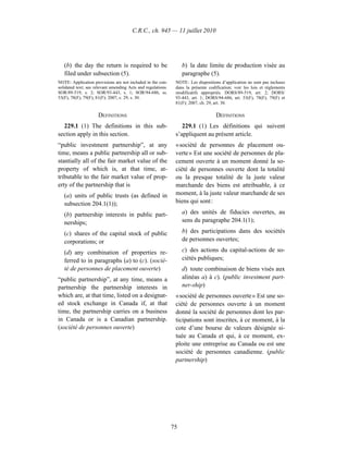 C.R.C., ch. 945 — 11 juillet 2010




   (b) the day the return is required to be                        b) la date limite de production visée au
   filed under subsection (5).                                     paragraphe (5).
NOTE: Application provisions are not included in the con-      NOTE : Les dispositions d’application ne sont pas incluses
solidated text; see relevant amending Acts and regulations.    dans la présente codification; voir les lois et règlements
SOR/89-519, s. 2; SOR/93-443, s. 1; SOR/94-686, ss.            modificatifs appropriés. DORS/89-519, art. 2; DORS/
53(F), 78(F), 79(F), 81(F); 2007, c. 29, s. 30.                93-443, art. 1; DORS/94-686, art. 53(F), 78(F), 79(F) et
                                                               81(F); 2007, ch. 29, art. 30.

                     DEFINITIONS                                                    DÉFINITIONS
  229.1 (1) The definitions in this sub-                          229.1 (1) Les définitions qui suivent
section apply in this section.                                 s’appliquent au présent article.
“public investment partnership”, at any                        « société de personnes de placement ou-
time, means a public partnership all or sub-                   verte » Est une société de personnes de pla-
stantially all of the fair market value of the                 cement ouverte à un moment donné la so-
property of which is, at that time, at-                        ciété de personnes ouverte dont la totalité
tributable to the fair market value of prop-                   ou la presque totalité de la juste valeur
erty of the partnership that is                                marchande des biens est attribuable, à ce
   (a) units of public trusts (as defined in                   moment, à la juste valeur marchande de ses
   subsection 204.1(1));                                       biens qui sont :

   (b) partnership interests in public part-                       a) des unités de fiducies ouvertes, au
   nerships;                                                       sens du paragraphe 204.1(1);

   (c) shares of the capital stock of public                       b) des participations dans des sociétés
   corporations; or                                                de personnes ouvertes;

   (d) any combination of properties re-                           c) des actions du capital-actions de so-
   ferred to in paragraphs (a) to (c). (socié-                     ciétés publiques;
   té de personnes de placement ouverte)                           d) toute combinaison de biens visés aux
“public partnership”, at any time, means a                         alinéas a) à c). (public investment part-
partnership the partnership interests in                           ner-ship)
which are, at that time, listed on a designat-                 « société de personnes ouverte » Est une so-
ed stock exchange in Canada if, at that                        ciété de personnes ouverte à un moment
time, the partnership carries on a business                    donné la société de personnes dont les par-
in Canada or is a Canadian partnership.                        ticipations sont inscrites, à ce moment, à la
(société de personnes ouverte)                                 cote d’une bourse de valeurs désignée si-
                                                               tuée au Canada et qui, à ce moment, ex-
                                                               ploite une entreprise au Canada ou est une
                                                               société de personnes canadienne. (public
                                                               partnership)




                                                              75
 
