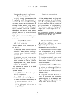 C.R.C., ch. 945 — 11 juillet 2010




   OBLIGATION FULFILLED BY ONE PARTNER                                     OBLIGATION RÉPUTÉE REMPLIE
        DEEMED FULFILLED BY ALL
   (4) Every member of a partnership that                         (4) Les associés d’une société de per-
is required to satisfy the requirements of                     sonnes qui sont tenus de remplir les exi-
subsection (2) in respect of the partnership                   gences du paragraphe (2) relativement à la
for a fiscal period of the partnership will be                 société de personnes pour un exercice de
deemed to have satisfied those require-                        celle-ci sont réputés les avoir remplies si
ments if a particular member of the part-                      l’un d’eux, ayant le pouvoir d’agir pour le
nership, who has authority to act for the                      compte de la société de personnes, les a
partnership, has satisfied those require-                      remplies.
ments in respect of the partnership for the                    NOTE : Les dispositions d’application ne sont pas incluses
                                                               dans la présente codification; voir les lois et règlements
fiscal period.                                                 modificatifs appropriés. 2007, ch. 35, art. 73.
NOTE: Application provisions are not included in the con-
solidated text; see relevant amending Acts and regulations.
2007, c. 35, s. 73.

             SECURITY TRANSACTIONS                                    OPÉRATIONS RELATIVES AUX TITRES
   230. (1) In this section,                                      230. (1) Les définitions qui suivent
“publicly traded” means, with respect to                       s’appliquent au présent article.
any security,                                                  « négociant ou courtier en valeurs »
   (a) a security that is listed or posted for                     a) Personne agréée ou titulaire d’un per-
   trading on a stock exchange, commodity                          mis qui est autorisée par la législation
   exchange, futures exchange or any other                         d’une province à pratiquer le commerce
   exchange, or                                                    de titres;
   (b) a security in respect of the sale and                       b) personne qui, dans le cours normal
   distribution of which a prospectus, regis-                      des activités de son entreprise, vend des
   tration statement or similar document                           titres en tant que mandataire. (trader or
   has been filed with a public authority;                         dealer in securities)
   (négocié sur le marché)                                     « négocié sur le marché » Se dit d’un titre :
“sale” includes the granting of an option
                                                                   a) soit qui est coté ou négociable à une
and a short sale; (vente)
                                                                   bourse, notamment une bourse de va-
“security” means                                                   leurs, une bourse de marchandises ou un
   (a) a publicly traded share of the capital                      marché à terme;
   stock of a corporation,                                         b) soit pour la vente et le placement du-
   (b) a publicly traded debt obligation,                          quel un prospectus, une déclaration
                                                                   d’enregistrement ou un document ana-
   (c) a debt obligation of or guaranteed by                       logue a été produit auprès d’un orga-
      (i) the Government of Canada,                                nisme public. (publicly traded)
      (ii) the government of a province or                     « titre »
      an agent thereof,




                                                              77
 
