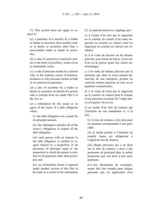 C.R.C., c. 945 — July 11, 2010




  (7) This section does not apply in re-            (7) Le présent article ne s’applique pas :
spect of                                            a) à l’achat d’un titre par le négociant
  (a) a purchase of a security by a trader          ou le courtier en valeurs d’un autre né-
  or dealer in securities from another trad-        gociant ou courtier en valeurs (sauf un
  er or dealer in securities other than a           négociant ou courtier en valeurs non ré-
  non-resident trader or dealer in securi-          sidant);
  ties;                                             b) à la vente de devises ou de métaux
  (b) a sale of currencies or precious met-         précieux sous forme de bijoux, d’œuvres
  als in the form of jewellery, works of art        d’art ou de pièces ayant une valeur nu-
  or numismatic coins;                              mismatique;
  (c) a sale of precious metals by a person         c) à la vente de métaux précieux par la
  who, in the ordinary course of business,          personne qui, dans le cours normal des
  produces or sells precious metals in bulk         activités de son entreprise, produit ou
  or in commercial quantities;                      vend des métaux précieux en vrac ou en
  (d) a sale of securities by a trader or           quantités commerciales;
  dealer in securities on behalf of a person        d) à la vente de titres par le négociant
  who is exempt from tax under Part I of            ou le courtier en valeurs pour le compte
  the Act; or                                       d’une personne exonérée de l’impôt pré-
  (e) a redemption by the issuer or an              vu à la partie I de la Loi;
  agent of the issuer of a debt obligation          e) au rachat d’un titre de créance par
  where                                             l’émetteur ou son mandataire si, à la
    (i) the debt obligation was issued for          fois :
    its principal amount,                             (i) le titre de créance a été émis pour
    (ii) the redemption satisfies all of the          un montant correspondant à son prin-
    issuer’s obligations in respect of the            cipal,
    debt obligation,                                  (ii) le rachat permet à l’émetteur de
    (iii) each person with an interest in             remplir toutes ses obligations à
    the debt obligation is entitled in re-            l’égard du titre de créance,
    spect thereof to a proportion of all              (iii) chaque personne qui a un droit
    payments of principal equal to the                sur le titre de créance a droit à des
    proportion to which the person is enti-           paiements de principal dans la même
    tled of all payments other than princi-           proportion que son droit à tout autre
    pal, and                                          paiement,
    (iv) an information return is required            (iv) une déclaration de renseigne-
    under another section of this Part to             ments doit être remplie pour chaque
    be made as a result of the redemption             personne qui, en application d’un




                                               80
 