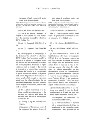 C.R.C., ch. 945 — 11 juillet 2010




      in respect of each person with an in-                        autre article de la présente partie, a un
      terest in the debt obligation.                               droit sur le titre de créance.
NOTE: Application provisions are not included in the con-    NOTE : Les dispositions d’application ne sont pas incluses
solidated text; see relevant amending regulations. SOR/      dans la présente codification; voir les règlements modifica-
89-519, s. 2; SOR/94-686, ss. 54(F), 78(F), 79(F); SOR/      tifs appropriés. DORS/89-519, art. 2; DORS/94-686, art.
2003-5, s. 9.                                                54(F), 78(F) et 79(F); DORS/2003-5, art. 9.

   INFORMATION RESPECTING TAX SHELTERS                           RENSEIGNEMENTS SUR LES ABRIS FISCAUX
   231. (1) In this section, “promoter” in                      231. (1) Dans le présent article, « abri
respect of a tax shelter and “tax shelter”                   fiscal » et « promoteur » s’entendent au sens
have the meanings assigned by subsection                     du paragraphe 237.1(1) de la Loi.
237.1(1) of the Act.
  (2) and (3) [Repealed, SOR/2003-5, s.                        (2) et (3) [Abrogés, DORS/2003-5, art.
10]                                                          10]
   (4) and (5) [Repealed, SOR/2000-248,                         (4) et (5) [Abrogés, DORS/2000-248,
s. 1]                                                        art. 1]
   (6) For the purposes of paragraph (b) of                     (6) Pour l’application de l’alinéa b) de
the definition “tax shelter” in subsection                   la définition de « abri fiscal » au paragraphe
237.1(1) of the Act, “prescribed benefit” in                 237.1(1) de la Loi, l’avantage à recevoir au
respect of an interest in a property means                   titre d’une part dans un bien est un montant
any amount that may reasonably be expect-                    que, compte tenu des déclarations ou an-
ed, having regard to statements or repre-                    nonces faites au sujet de la part, la per-
sentations made in respect of the interest,                  sonne qui acquiert celle-ci (appelée « ache-
to be received or enjoyed by a person (in                    teur » au présent paragraphe) ou une
this subsection referred to as “the purchas-                 personne avec laquelle elle a un lien de dé-
er”) who acquires the interest, or a person                  pendance peut raisonnablement s’attendre
with whom the purchaser does not deal at                     à recevoir, ou dont elle peut raisonnable-
arm’s length, which receipt or enjoyment                     ment s’attendre à jouir, ce qui aurait pour
would have the effect of reducing the im-                    conséquence de réduire l’effet d’une perte
pact of any loss that the purchaser may sus-                 que l’acheteur pourrait subir relativement à
tain in respect of the interest, and includes                la part. Sont notamment des avantages :
such an amount
                                                                 a) le montant que l’acheteur ou une per-
   (a) that is, either immediately or in the                     sonne avec laquelle il a un lien de dé-
   future, owed to any other person by the                       pendance doit ou devra à une autre per-
   purchaser or a person with whom the                           sonne dans la mesure où, selon le cas :
   purchaser does not deal at arm’s length,
                                                                   (i) l’obligation de rembourser ce
   to the extent that
                                                                   montant est conditionnelle,
      (i) liability to pay that amount is con-
                                                                   (ii) le remboursement de ce montant
      tingent,
                                                                   est ou sera garanti, une sûreté est ou
      (ii) payment of that amount is or will                       sera fournie ou une convention en vue
      be guaranteed by, security is or will                        d’indemniser l’autre personne est ou




                                                            81
 
