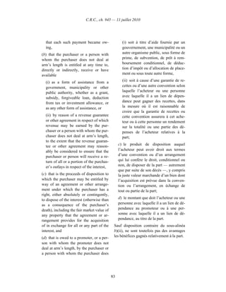 C.R.C., ch. 945 — 11 juillet 2010




  that each such payment became ow-                 (i) soit à titre d’aide fournie par un
  ing,                                              gouvernement, une municipalité ou un
(b) that the purchaser or a person with             autre organisme public, sous forme de
whom the purchaser does not deal at                 prime, de subvention, de prêt à rem-
arm’s length is entitled at any time to,            boursement conditionnel, de déduc-
directly or indirectly, receive or have             tion d’impôt ou d’allocation de place-
available                                           ment ou sous toute autre forme,

  (i) as a form of assistance from a                (ii) soit à cause d’une garantie de re-
  government, municipality or other                 cettes ou d’une autre convention selon
  public authority, whether as a grant,             laquelle l’acheteur ou une personne
  subsidy, forgiveable loan, deduction              avec laquelle il a un lien de dépen-
  from tax or investment allowance, or              dance peut gagner des recettes, dans
  as any other form of assistance, or               la mesure où il est raisonnable de
                                                    croire que la garantie de recettes ou
  (ii) by reason of a revenue guarantee             cette convention assurera à cet ache-
  or other agreement in respect of which            teur ou à cette personne un rendement
  revenue may be earned by the pur-                 sur la totalité ou une partie des dé-
  chaser or a person with whom the pur-             penses de l’acheteur relatives à la
  chaser does not deal at arm’s length,             part;
  to the extent that the revenue guaran-
  tee or other agreement may reason-              c) le produit de disposition auquel
  ably be considered to ensure that the           l’acheteur peut avoir droit aux termes
  purchaser or person will receive a re-          d’une convention ou d’un arrangement
  turn of all or a portion of the purchas-        qui lui confère le droit, conditionnel ou
  er’s outlays in respect of the interest,        non, de disposer de la part — autrement
                                                  que par suite de son décès —, y compris
(c) that is the proceeds of disposition to        la juste valeur marchande d’un bien dont
which the purchaser may be entitled by            l’acquisition est prévue dans la conven-
way of an agreement or other arrange-             tion ou l’arrangement, en échange de
ment under which the purchaser has a              tout ou partie de la part;
right, either absolutely or contingently,
to dispose of the interest (otherwise than        d) le montant que doit l’acheteur ou une
as a consequence of the purchaser’s               personne avec laquelle il a un lien de dé-
death), including the fair market value of        pendance au promoteur ou à une per-
any property that the agreement or ar-            sonne avec laquelle il a un lien de dé-
rangement provides for the acquisition            pendance, au titre de la part.
of in exchange for all or any part of the     Sauf disposition contraire du sous-alinéa
interest, and                                 b)(ii), ne sont toutefois pas des avantages
(d) that is owed to a promoter, or a per-     les bénéfices gagnés relativement à la part.
son with whom the promoter does not
deal at arm’s length, by the purchaser or
a person with whom the purchaser does




                                             83
 