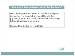 What are the Documents required for Filing Tax Return?
Don’t waste your time to wait for last date to fill your
income tax return and always avoid the late date
payment, interest and penalty and review these things
before filling income tax return.
Click on Next Button for Next Slide
Next
 
