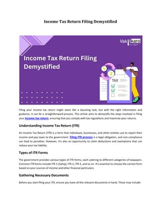 Income Tax Return Filing Demystified
Filing your income tax return might seem like a daunting task, but with the right information and
guidance, it can be a straightforward process. This article aims to demystify the steps involved in filing
your income tax return, ensuring that you comply with tax regulations and maximize your returns.
Understanding Income Tax Return (ITR)
An Income Tax Return (ITR) is a form that individuals, businesses, and other entities use to report their
income and pay taxes to the government. Filing ITR process is a legal obligation, and non-compliance
can lead to penalties. However, it's also an opportunity to claim deductions and exemptions that can
reduce your tax liability.
Types of ITR Forms
The government provides various types of ITR forms, each catering to different categories of taxpayers.
Common ITR forms include ITR-1 (Sahaj), ITR-2, ITR-3, and so on. It's essential to choose the correct form
based on your sources of income and other financial particulars.
Gathering Necessary Documents
Before you start filing your ITR, ensure you have all the relevant documents in hand. These may include:
 