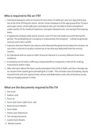 WhoisrequiredtofileanITR?​
1. Individualtaxpayerswithanincomeofmorethan2.5lakhsperyeararerequiredtopay
taxatthetimeoffilingthereturn.Seniorcitizentaxpayersoftheagegroup60to79years
andsuperseniorcitizens(80yearsandabove)whoarenotabletoclaimexemptions
undersection91formedicaltreatment,transportallowanceetc.areexemptfrompaying
taxes.​
2. Aregisteredcompanywithyearlyincome,evenifithasnotmadeanyprofitduringthe
period.Theprofitabilityofacompanyismeasuredbythecompany’sabilitytogenerate
revenueandmakeaprofit.​
3. Apersonwhohasfiledhistaxreturnsandinformedthegovernmentabouthisincome,he
canclaimarefundonsurplusincometaxortaxthatwasdeductedfromtheannual
income.
4. Anindividualwithanassetorotherfinancialinterestinacountrydifferentfromtheir
residence.​
5. AcompanyoutofIndiaisofferingatreatybenefittocompaniesintheUSformaking
transactionswithinIndia.​
6. NRIswhoearnabovethebasicyearlyexemptionlimitofRs2.5lakh,willfaceaforeigntax
onincomefromcapitalgainsexceedingRs2.5lakh. Thisincludessaleofproperty,equity
mutualfundsandnon-equityfunds,sharesanddebenturesandunitsofbusinesstrusts
thatareheadquarteredinIndia.​
WhatarethedocumentsrequiredtofileITR​
1. PanCard​
2. Aadharcard​
3. Form16​
4. Form-16A/Form-16B/Form-16C​
5. BankAccountdetails​
6. Form26AS​
7. HomeLoanStatement​
8. Taxsavinginstument​
9. CapitalGainDetails​
10. RentalIncome​
 