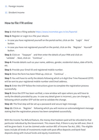 11. Foreignincome​
12. DividentIncome​
HowtofileITRonline​
Step1:Visitthee-filingwebsitehttps://www.incometax.gov.in/iec/foportal​
Step2:RegisterorLogintoe-fileyourreturns​
•Incaseyouhaveregisteredyourselfontheportalearlier,clickonthe‘Login’Here’
button.​
•Incaseyouhavenotregisteredyourselfontheportal,clickonthe‘Register’Yourself’
button.​
Step3:Clickon‘Taxpayer’andthenenterthedetailsofyourPANandclickon
‘validate’.Next,clickon‘Continue’.​
Step4:Providedetailssuchasyourname,address,gender,residentialstatus,dateofbirth,
etc.​
Step5:ProvideyourEmailIDandregisteredmobilenumber.​
Step6:Oncetheformhasbeenfilledup,clickon‘Continue’.​
Step7:Youwillhavetoverifythedetailsfollowingwhicha6-digitOneTimePassword(OTP)
willbesenttoyourregisteredmobilenumberandEmailaddress.​
Step8:EntertheOTPfollowtheinstructionsgiventocompletetheregistrationprocess
successfully.​
Step9:OncetheOTPhasbeenverified,anewwindowwillopenwhereyouwillhaveto
verifythedetailsprovidedbyyou.Incaseanydetailgivenisincorrect,youcanchangeit,
followingwhichanotherOTPwillbesenttovalidatethechange.​
Step10:Thefinalstepwillbesetupapasswordandsecureloginmessage.​
Step11:Clickon‘Register’followingwhichyouwillreceiveanacknowledgmentmessage
statingthattheregistrationprocesshasbeencompletedsuccessfully.​
WiththeIncomeTaxRefundfeature,themoneythathasbeenpaidwillberefundedtothat
particularindividualbytheGovernment.Thismeansthat,ifthereisanytaxleftover,thenit
willbegivenback.Itcanbeclaimedundersection80CofIncomeTaxAct,1961.Theeligible
taxesincludeallkindsofinvestmentsmadewithpostofficedepositsandbankfixed
depositsalongwithmutualfundsandequityinvestments.​
 