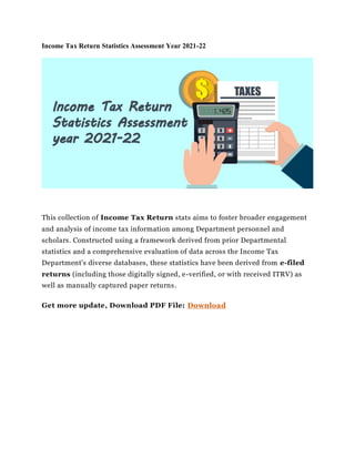 Income Tax Return Statistics Assessment Year 2021-22
This collection of Income Tax Return stats aims to foster broader engagement
and analysis of income tax information among Department personnel and
scholars. Constructed using a framework derived from prior Departmental
statistics and a comprehensive evaluation of data across the Income Tax
Department's diverse databases, these statistics have been derived from e-filed
returns (including those digitally signed, e-verified, or with received ITRV) as
well as manually captured paper returns.
Get more update, Download PDF File: Download
 