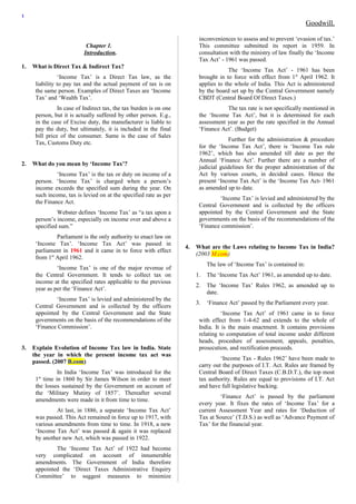 1 
Goodwill. 
Chapter 1. 
Introduction. 
1. What is Direct Tax & Indirect Tax? 
‘Income Tax’ is a Direct Tax law, as the 
liability to pay tax and the actual payment of tax is on 
the same person. Examples of Direct Taxes are ‘Income 
Tax’ and ‘Wealth Tax’. 
In case of Indirect tax, the tax burden is on one 
person, but it is actually suffered by other person. E.g., 
in the case of Excise duty, the manufacturer is liable to 
pay the duty, but ultimately, it is included in the final 
bill price of the consumer. Same is the case of Sales 
Tax, Customs Duty etc. 
2. What do you mean by ‘Income Tax’? 
‘Income Tax’ is the tax or duty on income of a 
person. ‘Income Tax’ is charged when a person’s 
income exceeds the specified sum during the year. On 
such income, tax is levied on at the specified rate as per 
the Finance Act. 
Webster defines ‘Income Tax’ as “a tax upon a 
person’s income, especially on income over and above a 
specified sum.” 
Parliament is the only authority to enact law on 
‘Income Tax’. ‘Income Tax Act’ was passed in 
parliament in 1961 and it came in to force with effect 
from 1st April 1962. 
‘Income Tax’ is one of the major revenue of 
the Central Government. It tends to collect tax on 
income at the specified rates applicable to the previous 
year as per the ‘Finance Act’. 
‘Income Tax’ is levied and administered by the 
Central Government and is collected by the officers 
appointed by the Central Government and the State 
governments on the basis of the recommendations of the 
‘Finance Commission’. 
3. Explain Evolution of Income Tax law in India. State 
the year in which the present income tax act was 
passed. (2007 B.com) 
In India ‘Income Tax’ was introduced for the 
1st time in 1860 by Sir James Wilson in order to meet 
the losses sustained by the Government on account of 
the ‘Military Mutiny of 1857’. Thereafter several 
amendments were made in it from time to time. 
At last, in 1886, a separate ‘Income Tax Act’ 
was passed. This Act remained in force up to 1917, with 
various amendments from time to time. In 1918, a new 
‘Income Tax Act’ was passed & again it was replaced 
by another new Act, which was passed in 1922. 
The ‘Income Tax Act’ of 1922 had become 
very complicated on account of innumerable 
amendments. The Government of India therefore 
appointed the ‘Direct Taxes Administrative Enquiry 
Committee’ to suggest measures to minimize 
inconveniences to assess and to prevent ‘evasion of tax.’ 
This committee submitted its report in 1959. In 
consultation with the ministry of law finally the ‘Income 
Tax Act’ - 1961 was passed. 
The ‘Income Tax Act’ - 1961 has been 
brought in to force with effect from 1st April 1962. It 
applies to the whole of India. This Act is administered 
by the board set up by the Central Government namely 
CBDT (Central Board Of Direct Taxes.) 
The tax rate is not specifically mentioned in 
the ‘Income Tax Act’, but it is determined for each 
assessment year as per the rate specified in the Annual 
‘Finance Act’. (Budget) 
Further for the administration & procedure 
for the ‘Income Tax Act’, there is ‘Income Tax rule 
1962’, which has also amended till date as per the 
Annual ‘Finance Act’. Further there are a number of 
judicial guidelines for the proper administration of the 
Act by various courts, in decided cases. Hence the 
present ‘Income Tax Act’ is the ‘Income Tax Act- 1961 
as amended up to date. 
‘Income Tax’ is levied and administered by the 
Central Government and is collected by the officers 
appointed by the Central Government and the State 
governments on the basis of the recommendations of the 
‘Finance commission’. 
4. What are the Laws relating to Income Tax in India? 
(2003 M.com) 
The law of ‘Income Tax’ is contained in: 
1. The ‘Income Tax Act’ 1961, as amended up to date. 
2. The ‘Income Tax’ Rules 1962, as amended up to 
date. 
3. ‘Finance Act’ passed by the Parliament every year. 
‘Income Tax Act’ of 1961 came in to force 
with effect from 1-4-62 and extends to the whole of 
India. It is the main enactment. It contains provisions 
relating to computation of total income under different 
heads, procedure of assessment, appeals, penalties, 
prosecution, and rectification proceeds. 
‘Income Tax - Rules 1962’ have been made to 
carry out the purposes of I.T. Act. Rules are framed by 
Central Board of Direct Taxes (C.B.D.T.), the top most 
tax authority. Rules are equal to provisions of I.T. Act 
and have full legislative backing. 
‘Finance Act’ is passed by the parliament 
every year. It fixes the rates of ‘Income Tax’ for a 
current Assessment Year and rates for ‘Deduction of 
Tax at Source’ (T.D.S.) as well as ‘Advance Payment of 
Tax’ for the financial year. 
 