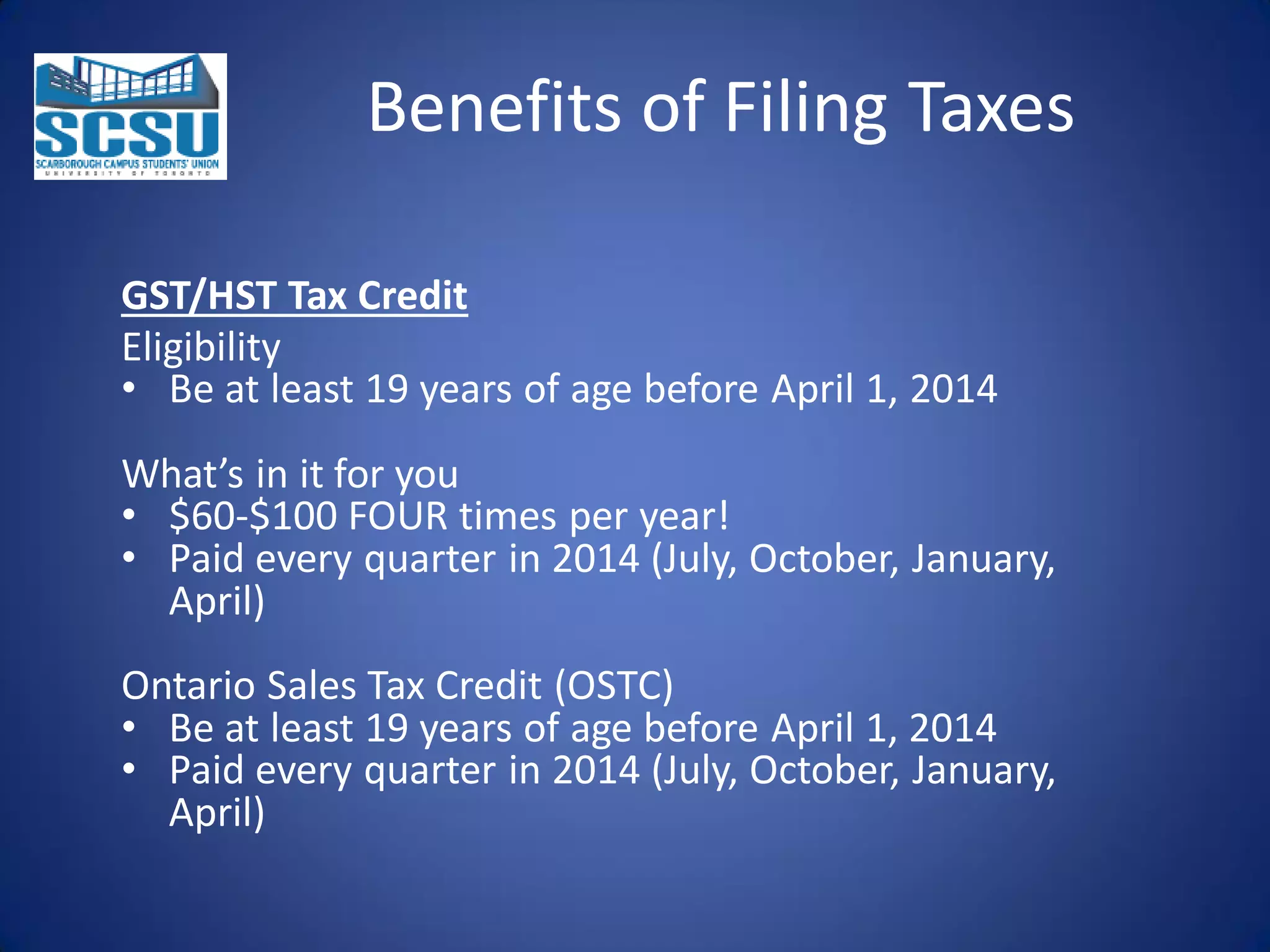 Benefits of Filing Taxes
GST/HST Tax Credit
Eligibility
• Be at least 19 years of age before April 1, 2014
What’s in it for you
• $60-$100 FOUR times per year!
• Paid every quarter in 2014 (July, October, January,
April)
Ontario Sales Tax Credit (OSTC)
• Be at least 19 years of age before April 1, 2014
• Paid every quarter in 2014 (July, October, January,
April)

 