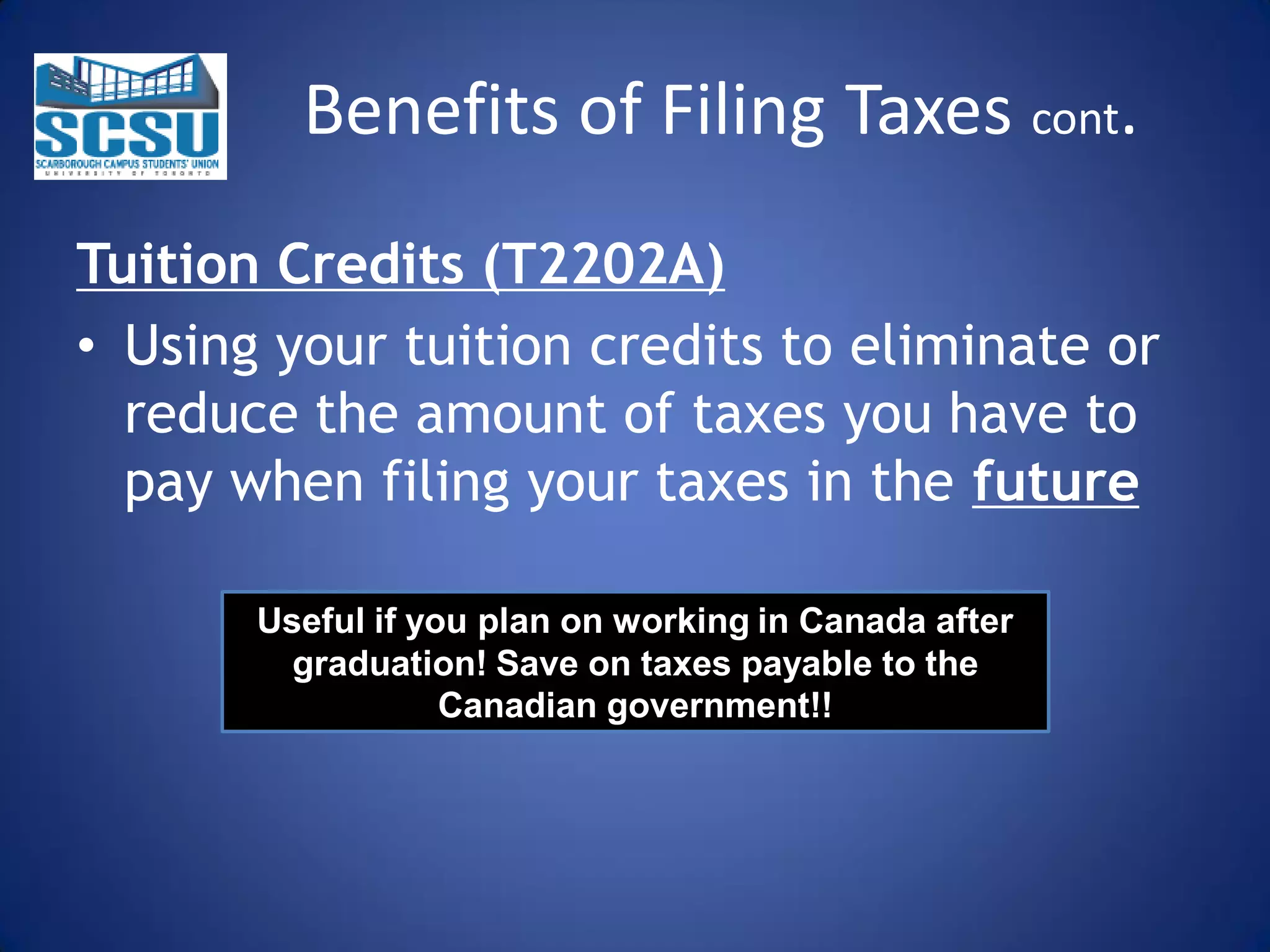 Benefits of Filing Taxes cont.
Tuition Credits (T2202A)
• Using your tuition credits to eliminate or
reduce the amount of taxes you have to
pay when filing your taxes in the future
Useful if you plan on working in Canada after
graduation! Save on taxes payable to the
Canadian government!!

 