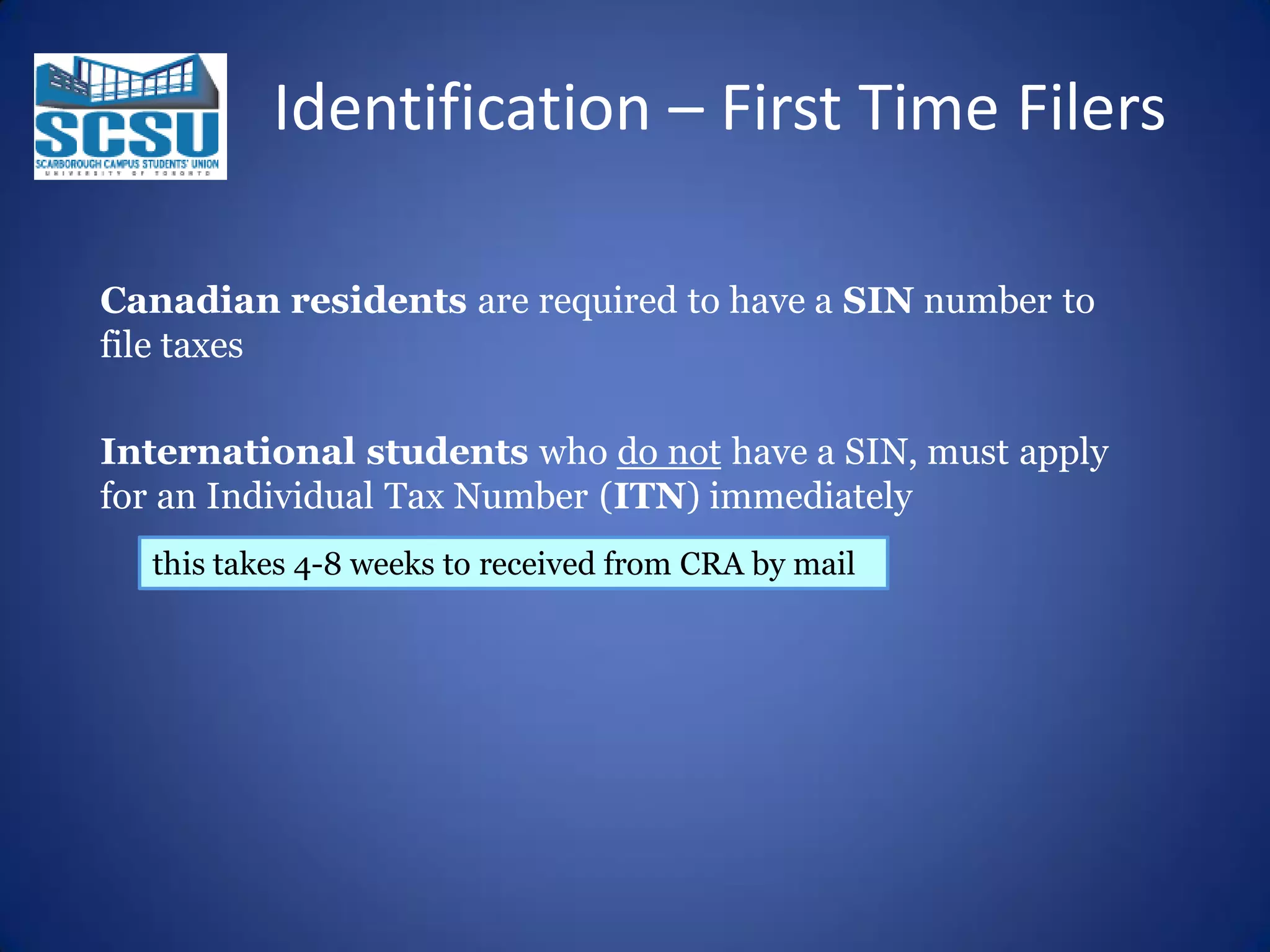 Identification – First Time Filers
Canadian residents are required to have a SIN number to
file taxes
International students who do not have a SIN, must apply
for an Individual Tax Number (ITN) immediately
this takes 4-8 weeks to received from CRA by mail

 