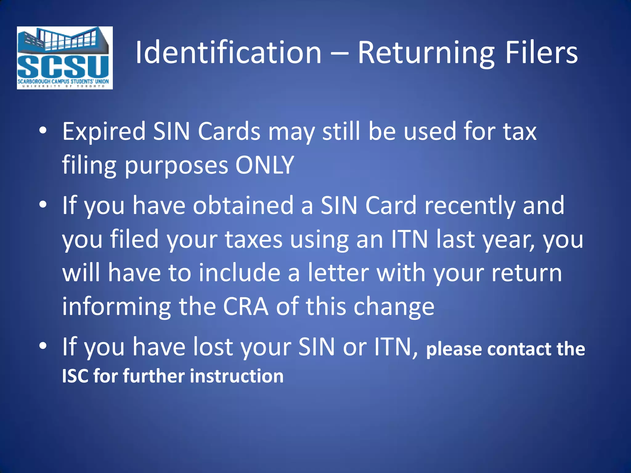 Identification – Returning Filers
• Expired SIN Cards may still be used for tax
filing purposes ONLY
• If you have obtained a SIN Card recently and
you filed your taxes using an ITN last year, you
will have to include a letter with your return
informing the CRA of this change
• If you have lost your SIN or ITN, please contact the
ISC for further instruction

 