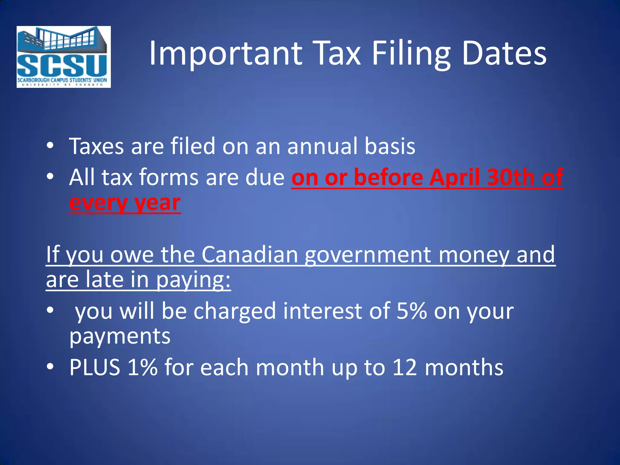 Important Tax Filing Dates
• Taxes are filed on an annual basis
• All tax forms are due on or before April 30th of
every year
If you owe the Canadian government money and
are late in paying:
• you will be charged interest of 5% on your
payments
• PLUS 1% for each month up to 12 months

 