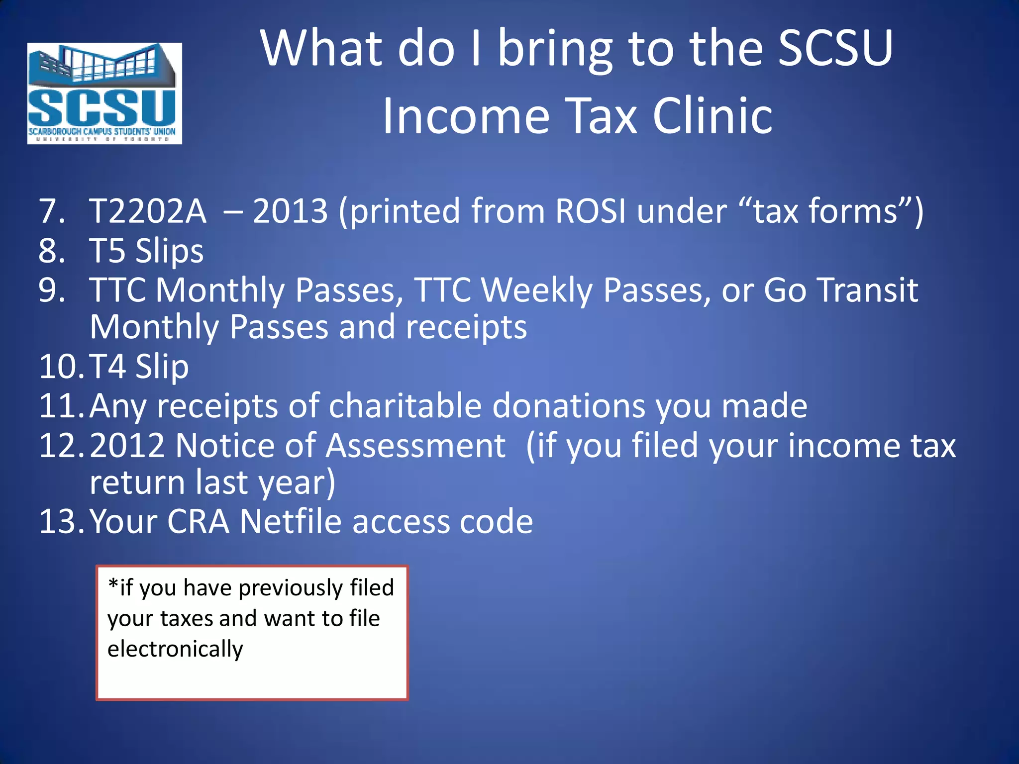 What do I bring to the SCSU
Income Tax Clinic
7. T2202A – 2013 (printed from ROSI under “tax forms”)
8. T5 Slips
9. TTC Monthly Passes, TTC Weekly Passes, or Go Transit
Monthly Passes and receipts
10.T4 Slip
11.Any receipts of charitable donations you made
12.2012 Notice of Assessment (if you filed your income tax
return last year)
13.Your CRA Netfile access code
*if you have previously filed
your taxes and want to file
electronically

 