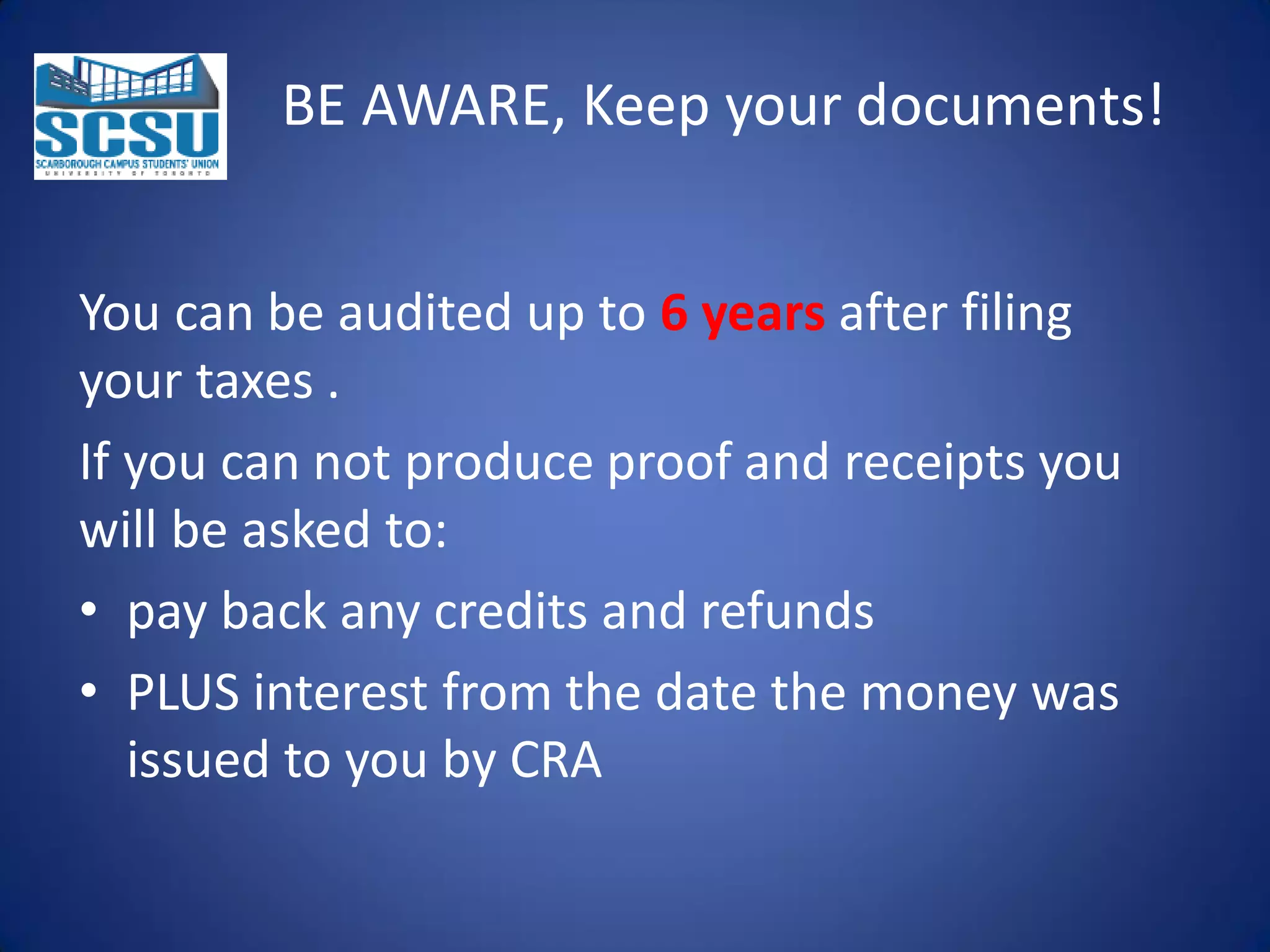 BE AWARE, Keep your documents!
You can be audited up to 6 years after filing
your taxes .
If you can not produce proof and receipts you
will be asked to:
• pay back any credits and refunds
• PLUS interest from the date the money was
issued to you by CRA

 