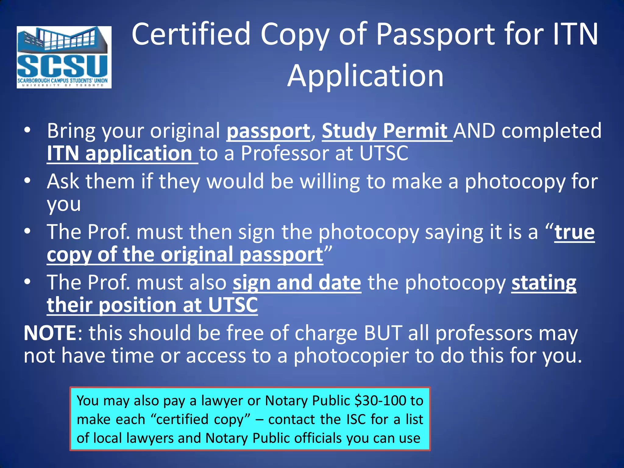 Certified Copy of Passport for ITN
Application
• Bring your original passport, Study Permit AND completed
ITN application to a Professor at UTSC
• Ask them if they would be willing to make a photocopy for
you
• The Prof. must then sign the photocopy saying it is a “true
copy of the original passport”
• The Prof. must also sign and date the photocopy stating
their position at UTSC
NOTE: this should be free of charge BUT all professors may
not have time or access to a photocopier to do this for you.
You may also pay a lawyer or Notary Public $30-100 to
make each “certified copy” – contact the ISC for a list
of local lawyers and Notary Public officials you can use

 