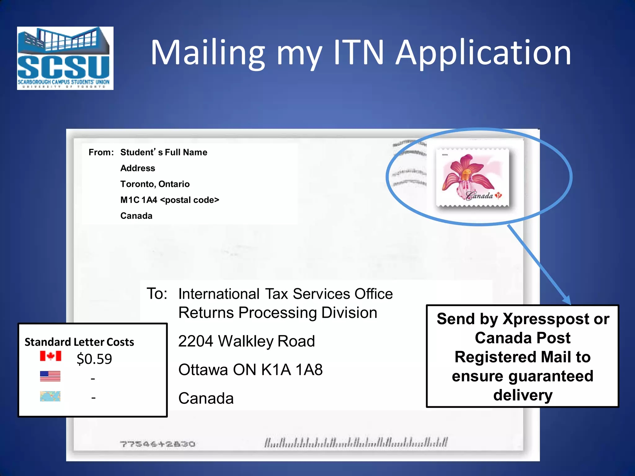 Mailing my ITN Application
From: Student’s Full Name
Address
Toronto, Ontario
M1C 1A4 <postal code>
Canada

To: International Tax Services Office
Returns Processing Division
Standard Letter Costs

$0.59
-

2204 Walkley Road
Ottawa ON K1A 1A8
Canada

Send by Xpresspost or
Canada Post
Registered Mail to
ensure guaranteed
delivery

 