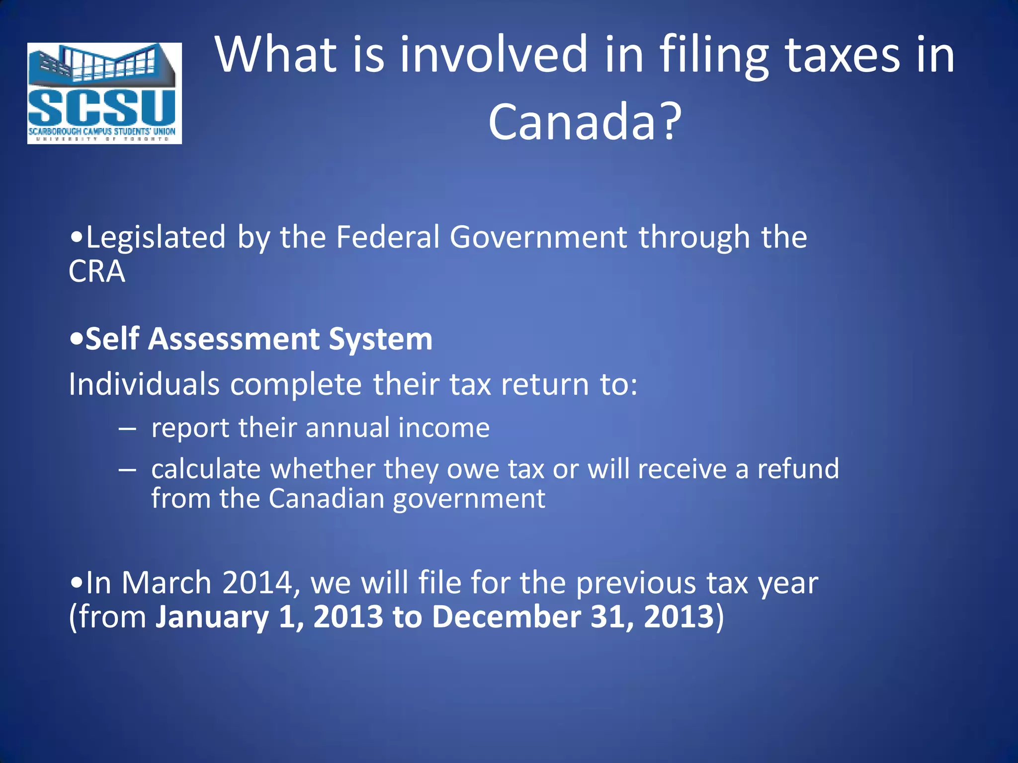 What is involved in filing taxes in
Canada?
•Legislated by the Federal Government through the
CRA
•Self Assessment System
Individuals complete their tax return to:
– report their annual income
– calculate whether they owe tax or will receive a refund
from the Canadian government

•In March 2014, we will file for the previous tax year
(from January 1, 2013 to December 31, 2013)

 