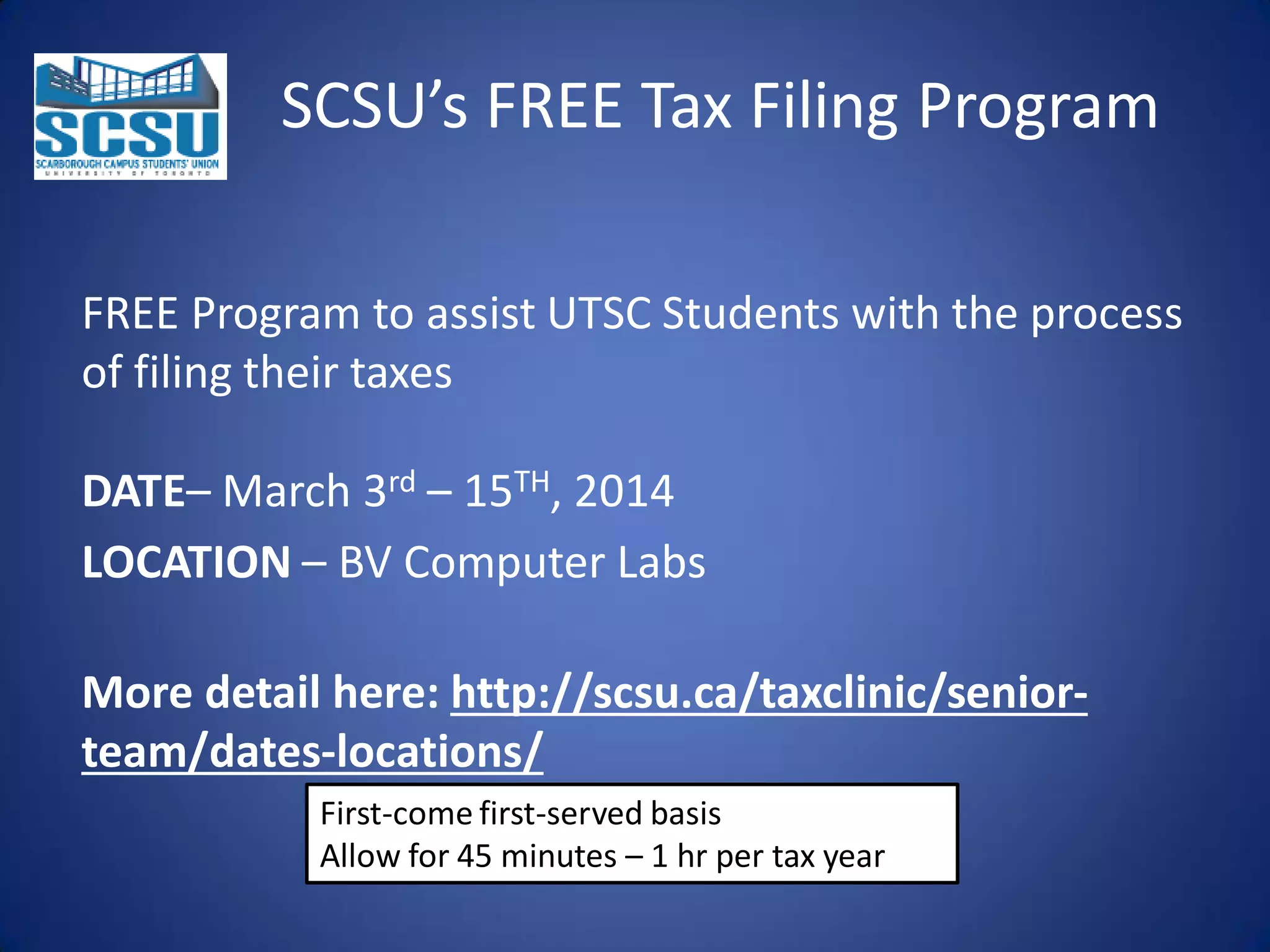 SCSU’s FREE Tax Filing Program
FREE Program to assist UTSC Students with the process
of filing their taxes
DATE– March 3rd – 15TH, 2014
LOCATION – BV Computer Labs
More detail here: http://scsu.ca/taxclinic/seniorteam/dates-locations/
First-come first-served basis
Allow for 45 minutes – 1 hr per tax year

 