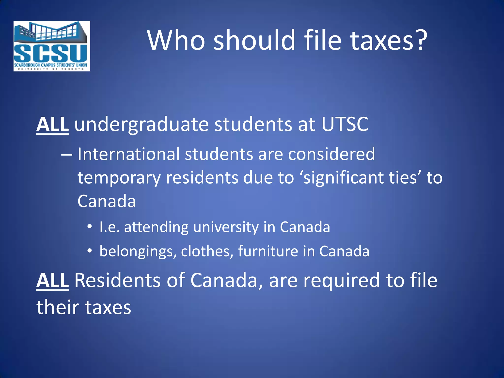 Who should file taxes?
ALL undergraduate students at UTSC
– International students are considered
temporary residents due to ‘significant ties’ to
Canada
• I.e. attending university in Canada
• belongings, clothes, furniture in Canada

ALL Residents of Canada, are required to file
their taxes

 