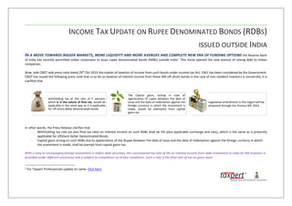 INCOME TAX UPDATE ON RUPEE DENOMINATED BONDS (RDBS)
ISSUED OUTSIDE INDIA
IN A MOVE TOWARDS BIGGER MARKETS, MORE LIQUIDITY AND MORE AVENUES AND COMPLETE NEW ERA OF FUNDING OPTIONS the Reserve Bank
of India has recently permitted Indian corporates to issue rupee denominated bonds (RDBs) outside India1
. This move opened the new avenue of raising debt to Indian
companies.
Now, vide CBDT vide press note dated 29th
Oct 2015 the matter of taxation of income from such bonds under Income-tax Act, 1961 has been considered by the Government.
CBDT has issued the following press note that in so far as taxation of interest income from these INR off-shore bonds in the case of non-resident investors is concerned, it is
clarified that
In other words, the Press Release clarifies that
- Withholding tax rate (as also final tax rate) on interest income on such RDBs shall be 5% (plus applicable surcharge and cess), which is the same as is presently
applicable for offshore Dollar Denominated Bonds.
- Capital gains arising on such RDBs due to appreciation of the Rupee between the date of issue and the date of redemption against the foreign currency in which
the investment is made, shall be exempt from capital gains tax.
With a view to encouraging foreign investment in Indian debt securities, the concessional tax rate of 5% on interest income from debt investment in India for NR investors is
provided under different provisions and is subject to compliance of certain conditions. Such a rate is the final rate of tax on gross basis.
1
For Taxpert Professionals update on same: Click here.
withholding tax at the rate of 5 percent,
which is in the nature of final tax, would be
applicable in the same way as it is applicable
for off-shore dollar denominated bonds
The Capital gains, arising in case of
appreciation of rupee between the date of
Issue and the date of redemption against the
foreign currency in which the investment is
made; would be exempted from capital
gains tax.
Legislative amendment in this regard will be
proposed through the Finance Bill, 2016
 