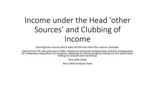 Income under the Head ‘other
Sources’ and Clubbing of
Income
(earning from sources which does not fall into other four sources. Example:
Interest from FD, cash prize won in KBC, interest on enhanced compensation and late compensation
for compulsory acquisition of a property, subletting of a house property, letting out of a vacant land,
letting out of plant and machinery)
Very wide scope
Also called residuary head
 