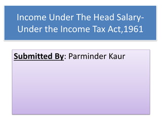 Income Under The Head Salary-
Under the Income Tax Act,1961
Submitted By: Parminder Kaur
 
