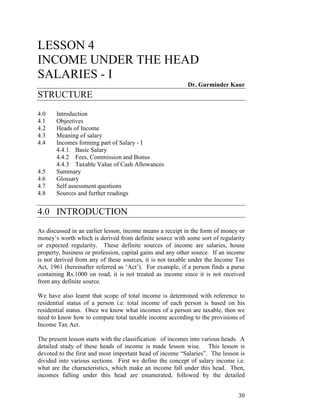 30
LESSON 4
INCOME UNDER THE HEAD
SALARIES - I
Dr. Gurminder Kaur
STRUCTURE
4.0 Introduction
4.1 Objectives
4.2 Heads of Income
4.3 Meaning of salary
4.4 Incomes forming part of Salary - I
4.4.1. Basic Salary
4.4.2 Fees, Commission and Bonus
4.4.3 Taxable Value of Cash Allowances
4.5 Summary
4.6 Glossary
4.7 Self assessment questions
4.8 Sources and further readings
4.0 INTRODUCTION
As discussed in an earlier lesson, income means a receipt in the form of money or
money’s worth which is derived from definite source with some sort of regularity
or expected regularity. These definite sources of income are salaries, house
property, business or profession, capital gains and any other source. If an income
is not derived from any of these sources, it is not taxable under the Income Tax
Act, 1961 (hereinafter referred as ‘Act’). For example, if a person finds a purse
containing Rs.1000 on road, it is not treated as income since it is not received
from any definite source.
We have also learnt that scope of total income is determined with reference to
residential status of a person i.e. total income of each person is based on his
residential status. Once we know what incomes of a person are taxable, then we
need to know how to compute total taxable income according to the provisions of
Income Tax Act.
The present lesson starts with the classification of incomes into various heads. A
detailed study of these heads of income is made lesson wise. This lesson is
devoted to the first and most important head of income “Salaries”. The lesson is
divided into various sections. First we define the concept of salary income i.e.
what are the characteristics, which make an income fall under this head. Then,
incomes falling under this head are enumerated, followed by the detailed
 