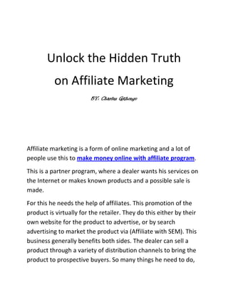 Unlock the Hidden Truth <br />on Affiliate Marketing<br />BY: Charles Githongo<br />Affiliate marketing is a form of online marketing and a lot of people use this to make money online with affiliate program.<br />This is a partner program, where a dealer wants his services on the Internet or makes known products and a possible sale is made. <br />For this he needs the help of affiliates. This promotion of the product is virtually for the retailer. They do this either by their own website for the product to advertise, or by search advertising to market the product via (Affiliate with SEM). This business generally benefits both sides. The dealer can sell a product through a variety of distribution channels to bring the product to prospective buyers. So many things he need to do, that he cannot do this alone. The affiliate gets a commission for each sale of the dealer’s product.<br />But how are successful sales tracked?<br />It just works. The affiliate will receive after he signed up for the affiliate program a special link from the dealer. This link contains the unique identification number of the affiliate. This link binds the affiliate's Web site. This can happen, for example, by having a link to the product image or text link with a copy for the product. Once an interested visitor clicks a link that he gets on the side of the partner merchant, he can buy the product. By an affiliate cookie, which is the identification number of the site, is sent to the dealer. So it is clearly understandable that the customer was able to buy through his website. <br />A small example of the affiliate-marketing<br />Make money with affiliate programs is easy; take for example Mister X, who has a website on which he has an article on running, jogging and recreational sports. He wants to make money with his website. This could be the sale of jogging shoes, work out with, which he describes on his side and is evaluated. So he looks for a partner-shop in the range of jogging shoes. Mister X will either search quot;
affiliate program running shoesquot;
 in Google or by typing one of the many brokers Exchanges for affiliate programs. The links that Mister X has is replaced by his shop partner, to where he links his Web site to. From now on every visitor that clicks the link is counted and if shoes are purchased, then Mr. X will get a percentage of the profit.<br />One must however keep in mind that always the last visited partners’ link is the successful sale / placement, etc. Once is enough. This means that a previously stored cookie is overwritten. <br />