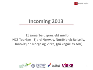 Incoming 2013
Et samarbeidsprosjekt mellom
NCE Tourism - Fjord Norway, NordNorsk Reiseliv,
Innovasjon Norge og Virke, (på vegne av NIR)

1

 