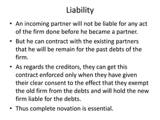 Liability
• An incoming partner will not be liable for any act
of the firm done before he became a partner.
• But he can c...