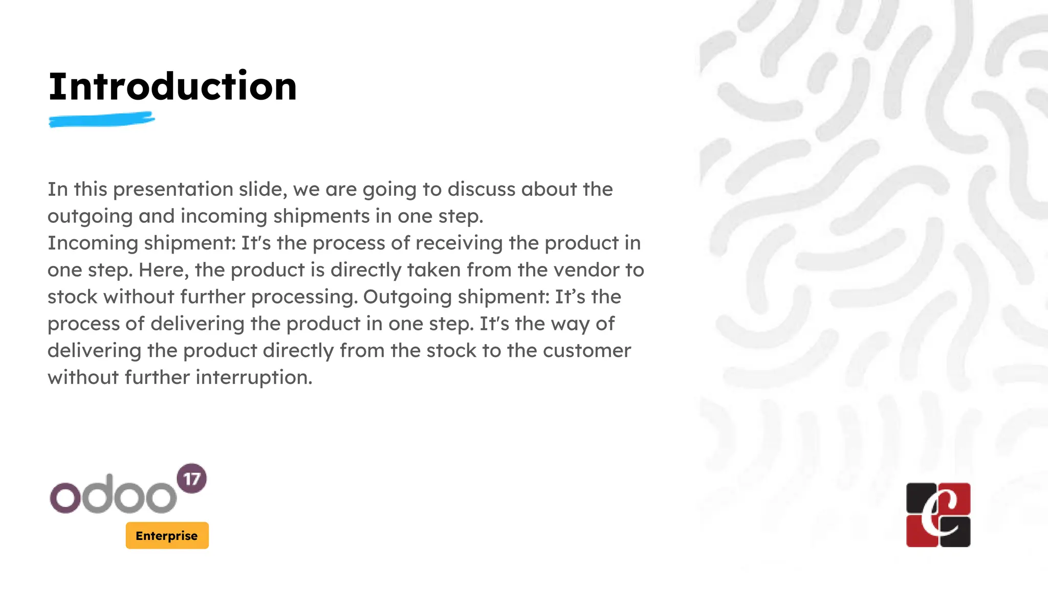 Introduction
Enterprise
In this presentation slide, we are going to discuss about the
outgoing and incoming shipments in one step.
Incoming shipment: It's the process of receiving the product in
one step. Here, the product is directly taken from the vendor to
stock without further processing. Outgoing shipment: It’s the
process of delivering the product in one step. It's the way of
delivering the product directly from the stock to the customer
without further interruption.