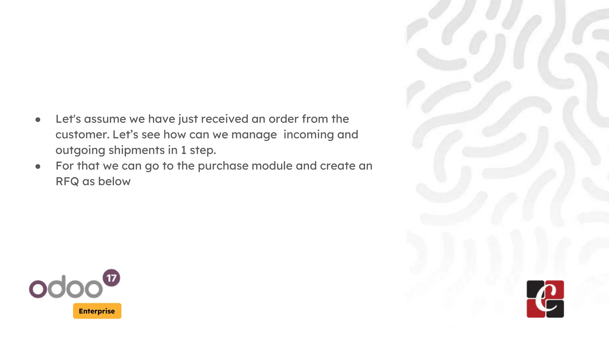Enterprise
● Let's assume we have just received an order from the
customer. Let’s see how can we manage incoming and
outgoing shipments in 1 step.
● For that we can go to the purchase module and create an
RFQ as below