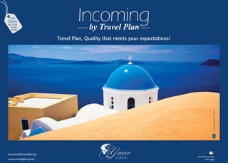 incoming@travelplan.gr
Incoming
by Travel Plan
Travel Plan, Quality that meets your expectations!
Greece
Edition
Image
caption
of
Santorini
press
Ctrl+L
for a full
screen
mode
click here to view
next page
www.travelplan.gr/en
+
 