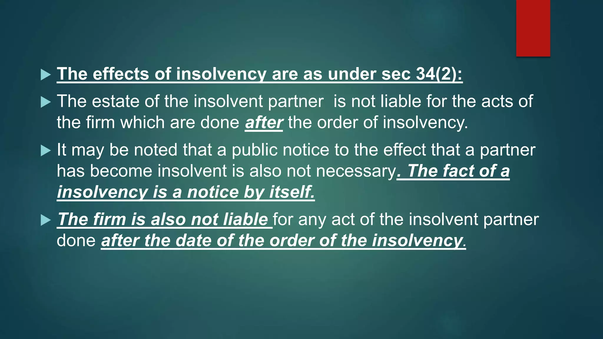  The effects of insolvency are as under sec 34(2):
 The estate of the insolvent partner is not liable for the acts of
the firm which are done after the order of insolvency.
 It may be noted that a public notice to the effect that a partner
has become insolvent is also not necessary. The fact of a
insolvency is a notice by itself.
 The firm is also not liable for any act of the insolvent partner
done after the date of the order of the insolvency.
 