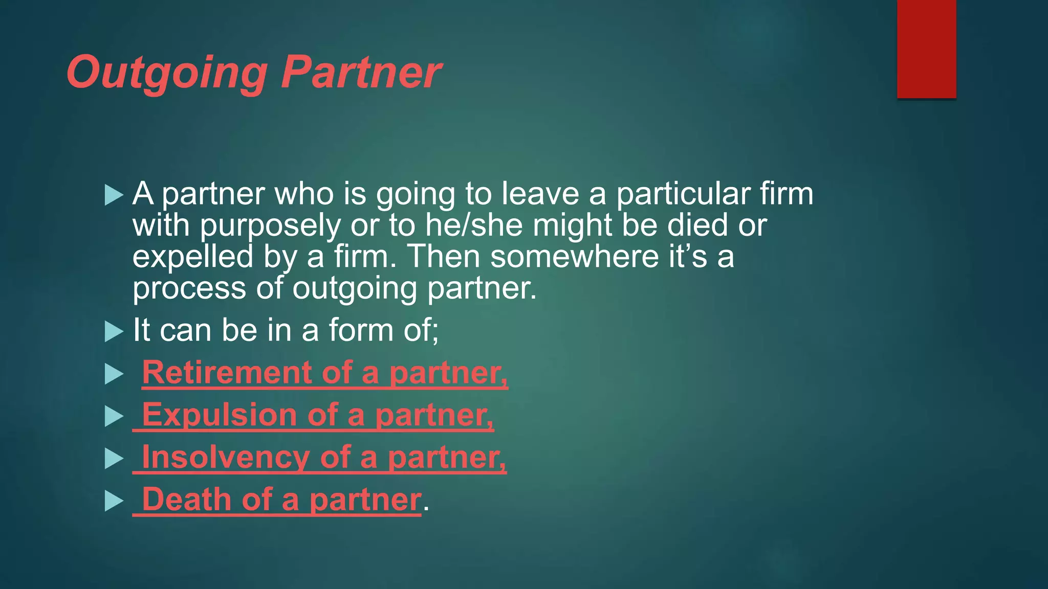Outgoing Partner
 A partner who is going to leave a particular firm
with purposely or to he/she might be died or
expelled by a firm. Then somewhere it’s a
process of outgoing partner.
 It can be in a form of;
 Retirement of a partner,
 Expulsion of a partner,
 Insolvency of a partner,
 Death of a partner.
 