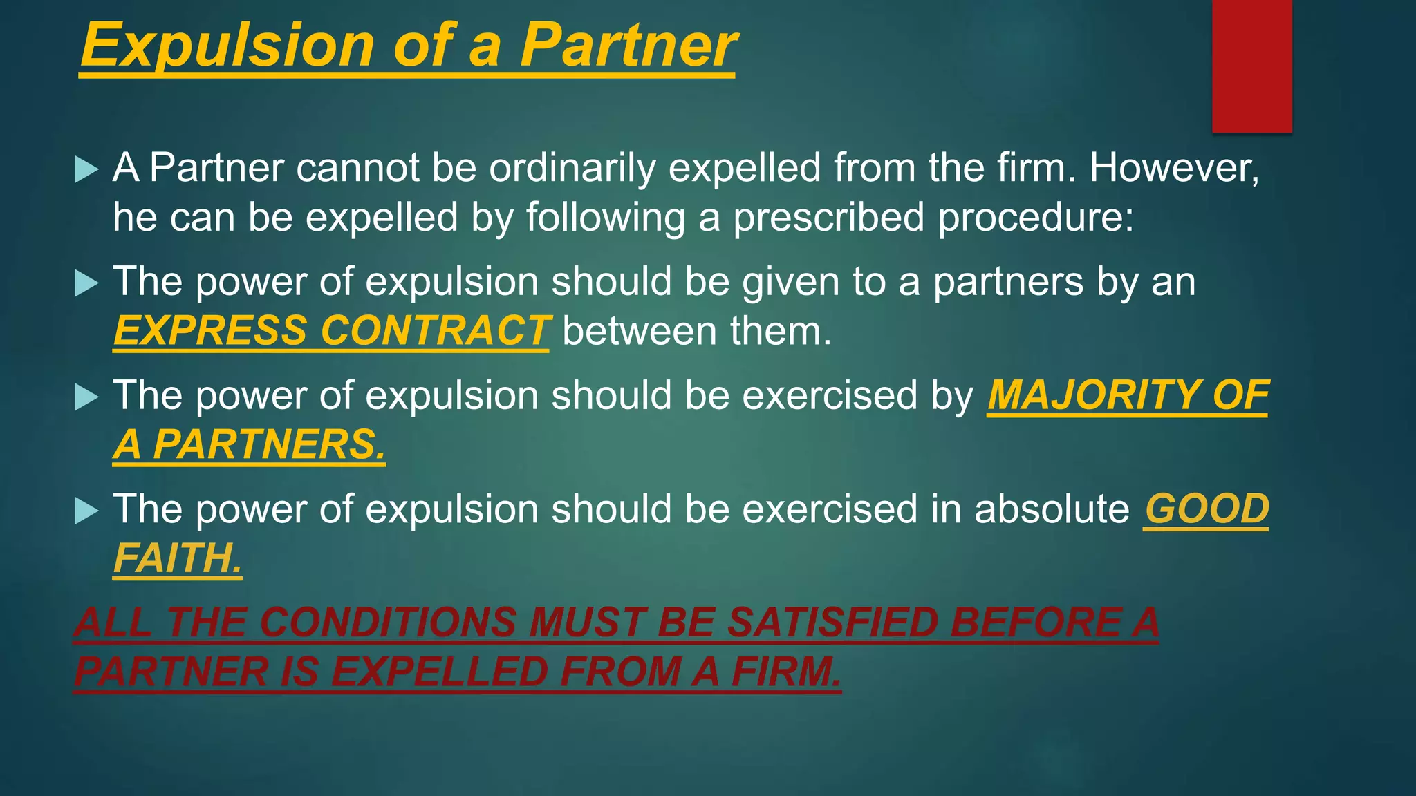 Expulsion of a Partner
 A Partner cannot be ordinarily expelled from the firm. However,
he can be expelled by following a prescribed procedure:
 The power of expulsion should be given to a partners by an
EXPRESS CONTRACT between them.
 The power of expulsion should be exercised by MAJORITY OF
A PARTNERS.
 The power of expulsion should be exercised in absolute GOOD
FAITH.
ALL THE CONDITIONS MUST BE SATISFIED BEFORE A
PARTNER IS EXPELLED FROM A FIRM.
 