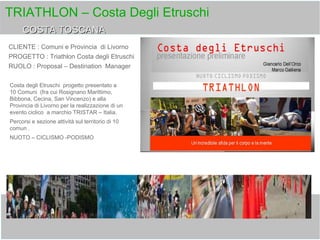 TRIATHLON – Costa Degli Etruschi
CLIENTE : Comuni e Provincia di Livorno
PROGETTO : Triathlon Costa degli Etruschi
RUOLO : Proposal – Destination Manager
COSTA TOSCANACOSTA TOSCANA
Costa degli Etruschi progetto presentato a
10 Comuni (fra cui Rosignano Marittimo,
Bibbona, Cecina, San Vincenzo) e alla
Provincia di Livorno per la realizzazione di un
evento ciclico a marchio TRISTAR – Italia.
Percorsi e sezione attività sul territorio di 10
comun .
NUOTO – CICLISMO -PODISMO
 