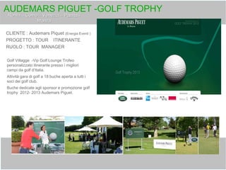 AUDEMARS PIGUET -GOLF TROPHY
CLIENTE : Audemars Piquet (Energia Eventi )
PROGETTO : TOUR ITINERANTE
RUOLO : TOUR MANAGER
Golf Villagge -Vip Golf Lounge Trofeo
personalizzato itinerante presso i migliori
campi da golf d’Italia.
Attività gara di golf a 18 buche aperta a tutti i
soci dei golf club.
Buche dedicate agli sponsor e promozione golf
trophy 2012- 2013 Audemars Piguet.
 